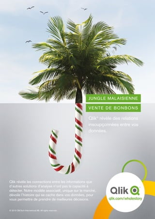 JUNGLE MALAISIENNE
VENTE DE BONBONS
Qlik®
révèle des relations
insoupçonnées entre vos
données.
Qlik révèle les connections entre les informations que
d’autres solutions d’analyse n’ont pas la capacité à
détecter. Notre modèle associatif, unique sur le marché,
dévoile l’histoire qui se cache dans vos données, pour
vous permettre de prendre de meilleures décisions.
© 2015 QlikTech International AB. All rights reserved.
 