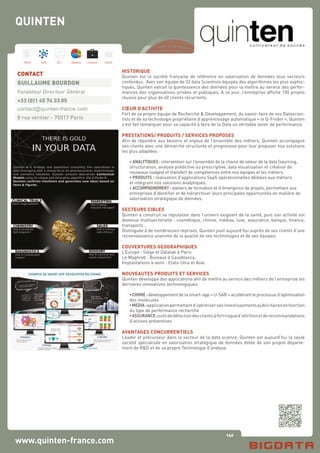 140
Hard Soft B.I. Dataviz Conseil Instit.
www.quinten-france.com
HISTORIQUE
Quinten est la société française de référence en valorisation de données tous secteurs
confondus. Avec son équipe de 32 data Scientists équipés des algorithmes les plus sophis-
tiqués, Quinten extrait la quintessence des données pour la mettre au service des perfor-
mances des organisations privées et publiques. A ce jour, l’entreprise affiche 150 projets
réussis pour plus de 40 clients récurrents.
CŒUR D’ACTIVITE
Fort de sa propre équipe de Recherche & Développement, du savoir-faire de ses Datascien-
tists et de sa technologie propriétaire d’apprentissage automatique « le Q-Finder », Quinten
s’est fait remarquer pour sa capacité à faire de la Data un véritable levier de performance.
PRESTATIONS/ PRODUITS / SERVICES PROPOSES
Afin de répondre aux besoins et enjeux de l’ensemble des métiers, Quinten accompagne
ses clients avec une démarche structurée et progressive pour leur proposer nos solutions
les plus adaptées :
	 • ANALYTIQUES : intervention sur l’ensemble de la chaine de valeur de la data (sourcing,
	 structuration, analyse prédictive ou prescriptive, data visualisation et création de
	 nouveaux usages) et transfert de compétences entre nos équipes et les métiers.
	 • PRODUITS : réalisation d’applications SaaS opérationnelles dédiées aux métiers 		
	 et intégrant nos solutions analytiques.
	 • ACCOMPAGNEMENT : ateliers de formation et d’émergence de projets, permettant aux
	 entreprises d’identifier et de hiérarchiser leurs principales opportunités en matière de 	
	 valorisation stratégique de données.
SECTEURS CIBLES
Quinten a construit sa réputation dans l’univers exigeant de la santé, puis son activité est
devenue multisectorielle : cosmétique, chimie, médias, luxe, assurance, banque, finance,
transports…
Distinguée à de nombreuses reprises, Quinten jouit aujourd’hui auprès de ses clients d’une
reconnaissance unanime de la qualité de ses technologies et de ses équipes.
COUVERTURES GEOGRAPHIQUES
L’Europe : Siège et Datalab à Paris.
Le Maghreb : Bureaux à Casablanca.
Implantations à venir : Etats-Unis et Asie.
NOUVEAUTES PRODUITS ET SERVICES
Quinten développe des applications afin de mettre au service des métiers de l’entreprise les
dernières innovations technologiques.
	 •CHIMIE: développement de la smart-app « U-SAR » accélérant le processus d’optimisation
	 des molécules
	 •MEDIA:applicationpermettantd’optimisersesinvestissementspublicitairesenfonction
	 du type de performance recherché
	 •ASSURANCE:outildedétectiondesclientsàfortrisqued’attritionetderecommandations
	 d’actions préventives
AVANTAGES CONCURRENTIELS
Leader et précurseur dans le secteur de la data science, Quinten est aujourd’hui la seule
société spécialisée en valorisation stratégique de données dotée de son propre départe-
ment de R&D et de sa propre Technologie d’analyse.
CONTACT
GUILLAUME BOURDON
Fondateur Directeur Général
+33 (0)1 45 74 33 05
contact@quinten-france.com
8 rue vernier - 75017 Paris
QUINTEN
 