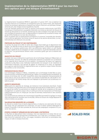 145
La réglementation Européenne MIFID II, applicable le 3 janvier 2017, vise à stabiliser les
marchés financiers et à améliorer la transparence pour les clients finaux. Des dispositifs
limitent les pratiques agressives et imposent aux acteurs financiers une politique transpa-
rente des prix, des marges et de la liquidité du marché.
Il est par exemple question de limiter le volume d’instruments traités de gré à gré (OTC).
Une banque d’investissement susceptible d’atteindre ces limites se doit donc de mesurer le
volume qu’elle prend sur le marché. Sachant que les axes d’analyse et les types de limites
sont multiples et évolueront avec la réglementation, le système de surveillance temps-réel
se doit d’être flexible et à la main des utilisateurs.
Enfin, le système doit scrupuleusement enregistrer et conserver l’ensemble des données,
c’est-à-dire les opérations, les limites mises en œuvre et les alertes déclenchées. La réac-
tivité attendue est inférieure à la seconde.
PORTEURS DU PROJET ET SES PARTENAIRES
Le porteur du projet est la DSI, le cahier des charges étant établi par le département des
risques. Au-delà de la mise en œuvre stricte du réglementaire, la DSI souhaite également
profiter de ce nouveau système pour offrir aux différentes lignes métier un outil flexible
d’analyse capable de les accompagner en toute circonstance, au gré des demandes internes
et externes. Les performances doivent rester constantes quelle que soit la volatilité des
marchés.
OBJECTIFS DU PROJET
Le projet vise aussi à démontrer la pertinence de la technologie Hadoop et HBase dans un
environnement contraint. En effet de nombreuses questions se posaient sur la résilience
et les capacités de la réactivité d’un tel système. La proposition de valeur est l’approche
combinée du Big Data et des méthodes traditionnelles de transport et de traitement de
l’information financière. Ceci permet de gagner en simplicité et en coûts, en répondant
aux exigences opérationnelles et réglementaires avec un système unique traitant données
structurées ou non-structurées.
PRÉSENTATION DU PROJET
Les technologies Hadoop et HBase, complétées par la technologie Scaled Risk se posi-
tionnent de façon extrêmement pertinente par rapport à la problématique de flexibilité, de
volume et de temps réel. En effet, Scaled Risk assure des propriétés transactionnelles et
temps réel au sens d’une salle de marché. Les modules Scaled Risk de cube OLAP in-me-
mory distribué et de limites temps-réel sont déployés et permettent une accélération no-
table du projet.
ASPECTS NOVATEURS
HBase porte les capacités de stockage, de résilience et de traitements distribués. Scaled
Risk orchestre ces propriétés avec sa technologie éprouvée de bus à faible latence, qui offre
la capacité de notifier les personnes en charge du contrôle de la compliance et du sales
management. Le système unique crée un continuum entre les transactions et l’historique,
traditionnellement pris en charge par une base de données relationnelle et des solutions
d’archivage.
Les mécanismes de conflation de la technologie Scaled Risk permettent d’agréger en temps
réel et de produire les résultats sous la seconde, même lors de pics de charge dépassant le
million d’ordres à la seconde.
VALORISATION OBSERVÉE DE LA DONNÉE
Au-delà de la simple mise en œuvre réglementaire, on observe une valorisation de la don-
née temps réel par exploitation de l’historique. Un seul et même système hébergeant et
traitant l’ensemble, Il est donc possible de construire des analytiques complexes et d’y as-
socier des alertes.
ETAPES À VENIR ET DÉMARCHE BIG DATA DANS L’ENTREPRISE
Le Big Data est déjà présent dans la banque, mais son exploitation en temps réel est une
nouveauté qui offre des perspectives prometteuses. Il ne s’agit pas ici d’analyses interac-
tives mais d’un traitement en flux. Les usages considérés concernent la consolidation des
risques et l’aide à l’analyse financière.
Implémentation de la réglementation MIFID II pour les marchés
des capitaux pour une banque d’investissement
SCALABLE DATA PLATFORM
The scalability of Big Data
architecture with real-time reliable
transactions at very high input rates.
REAL-TIME ANALYTICS
Powerful search capabilities,
real-time distributed OLAP,
statistical and machine learning
algorithms.
FLEXIBLE IMPLEMENTATION
Built on open standards,
flexible application services and
APIs for rapid and agile
implementation.
ENTERPRISE-CLASS
BIG DATA PLATFORM
Powered by Hadoop, HBase
& Innovative Technology
SCALED RISK
 