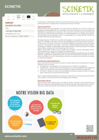 146
Hard Soft B.I. Dataviz Conseil Instit.
www.scinetik.com
Scinetik est un cabinet de conseil dont la mission est d’assurer pour ses clients, le dévelop-
pement pérenne et rentable de leur activité de commerce connecté.
CŒUR D’ACTIVITÉ
Notre mission est d’accompagner nos clients dans la définition et la mise en œuvre de
stratégies de développement, sur l’ensemble des drivers de business, de la conquête à la
fidélisation en passant par la conversion. Pour y parvenir et afin de s’assurer de l’efficacité
des actions, Scinetik fonde l’ensemble de ses recommandations sur l’analyse de la donnée.
Cette donnée vient de multiples sources : le webanalytic, les comportements d’achat, les
données CRM, des données externes...
Stratégie Business : Mettre les nouvelles technologies, les nouvelles formes de communi-
cation et l’intelligence des data au service du développement du business des entreprises.
Performance cross canal : Concevoir les interfaces digitales comme des outils au service du
business - pas seulement de l’image – à partir de l’analyse détaillée des données compor-
tementales. • Intégrer la digitalisation des magasins dans la réalité du business de chaque
client • Mettre en place des outils de pilotage sur-mesure
CRM et Social CRM : Prendre soin de chaque client, prospect, ami pour développer la pré-
férence durable à la marque et un bouche-à-oreille positif.
Optimisationconquête:Piloterlarentabilitédesleviersdeconquêteetlaperformancedumixmedia.
Big data : Appréhender le Big Data comme un levier de transformation durable de l’entre-
prise, ses métiers, son offre, ses prévisions de vente, sa relation à ses cibles et non comme
un sujet technologique.
AVANTAGES CONCURRENTIELS
Nous nous définissons au travers de valeurs centrées autour de la transparence, du prag-
matisme et de la curiosité.
•	 Transparence = accompagner nos clients dans leur montée en compétence.
•	 Pragmatisme = évaluer nos recommandations sur un ratio complexité-coût / apport de
	 valeur et ne menons pas des projets simplement intellectuellement satisfaisants
•	 Curiosité = exploiter au mieux les technologies innovantes existant à travers le monde
	 grâce notamment au foisonnement de startup
Nous croyons fondamentalement aux vertus de la data mais ne concevons pas notre métier
sans y ajouter une dimension forte de stratégie et de marketing.
SECTEURS CIBLES
Chez Scinetik, nous travaillons pour tout type de secteur. Toutefois, notre histoire fait qu’à
date nous travaillons essentiellement pour de grands groupes internationaux dans les do-
maines du retail, de la grande consommation, de la mode, de la décoration et du sport.
CONTACT
XAVIÈRE TALLENT
CEO
+33 (0)6 73 804 708
lively@scinetik.com
78, rue Taitbout - 75009 PARIS
SCINETIK
 