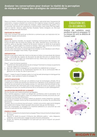 147
Depuis sa création, l’entreprise que nous accompagnons, spécialisée dans l’équipement de
la personne, a toujours travaillé à se construire une image de marque innovante, experte,
proche de ses clients. Comme toutes les marques, ciblant notamment des publics mul-
ti-connectés, elle investit non seulement en communication mass media (TV) mais égale-
ment sur internet : banners, vidéos YouTube, Facebook, Twitter, Instagram, etc. Elle a par
ailleurs un blog et un site marchand.
PORTEURS DU PROJET
Côté client, le projet a été porté par la direction e-commerce avec une implication de l’en-
semble de l’équipe communication.
OBJECTIFS
Depuis des dizaines d’années, les équipes marketing-communication des marques s’ef-
forcent de définir des territoires de marque, des cibles, identifier leurs concurrents. Au-
jourd’hui, grâce au big data, l’objectif est de pouvoir mesurer la réalité de la perception
des clients : comment jugent-ils vraiment la marque ? Dans quel univers de concurrence
est-elle placée ? Qui sont ses concurrents les plus dangereux ? Etc.
Une fois cette vision posée, le second objectif est d’évaluer si ces indicateurs sont influen-
cés lors d’une campagne mass media, TV par exemple.
PRÉSENTATION
Mesurer la perception réelle des clients ne doit pas se limiter à la seule étude des réseaux
sociaux. L’ensemble des espaces de discussion du web doit être pris en compte (forum,
blogs, …), et ce afin de capter les conversations de tous, même ceux non présents sur les
réseaux (et il y en a des millions).
Etape 1 : poser les bonnes questions
•	 Comment les internautes parlent-ils de la marque? Comment la marque se positionne
	 t-elle par rapport à la concurrence ?
•	 Quel est l’impact de la campagne sur la notoriété et la crédibilité de la marque ?
•	 Quel est son impact sur le ressentiment (émotion etc.) de la communauté Web en
	 général et sur le cœur de cible en particulier ?
Etape 2 : crawler le web et l’analyser grâce à un outil de web sémantique en distinguant les
3 périodes : avant, pendant et après la campagne TV.
ASPECTS NOVATEURS
Ce projet est novateur à la fois par son ambition et par les technologies utilisées. On ne
compte plus le nombre de solutions qui évaluent la e-réputation d’une entreprise à partir
de scores sur son activité sur les réseaux sociaux. Ici, nous avons cherché à écouter la réa-
lité des sentiments des internautes sans le biais classique de scores ou de panels. Le web
sémantique est aussi une nouvelle dimension de la connaissance en plein développement.
VALORISATION OBSERVÉE DE LA DONNÉE
Peu de résultats sont malheureusement partageables.
Nous sommes parvenus à mettre en exergue des corrélations entre la perception de la
marque par ses différents publics-cibles, les comportements d’achats, les actions de com-
munication et le bruit des influenceurs.
Le marché concurentiel de la marque s’étend sur plusieurs univers (expertise, technique,
grand public). L’analyse montre qu’elle se positionne bien au carrefour de ces différentes
dimensions.
Toutefois, des co-occurences nous ont surpris : certains concurrents, jugés a priori éloignés
de la sphère de la marque, étaient pourtant très souvent cités par les internautes.
Autre fait remarquable, la campagne TV a fortement bénéficié à un concurrent qui s’est
retrouvé en pole position des conversations.
ETAPES À VENIR
•	 Réitérerl’analyselorsd’uneprochainecampagneTVpourmesurerlesécartsdeperception
	 de marque.
•	 Mesurer la réalité du pouvoir d’influence des différents publics : amis, blogueurs,
	 célébrités, concurrents pour engager les plans d’actions nécessaires.
•	 Etudier les chemins de propagation d’un post quel qu’il soit et mesurer son pouvoir
	 d’influence
Analyser les conversations pour évaluer la réalité de la perception
de marque et l’impact des stratégies de communication
 