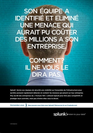 © 2015 Splunk Inc.
Splunk® donne aux équipes de sécurité une visibilité sur l’ensemble de l’infrastructure pour
qu’elles puissent rapidement détecter et contenir les menaces qui pèsent sur leur entreprise.
Plus de 80 des entreprises du « Fortune 100 » utilisent Splunk pour être plus compétitifs et
protéger leurs activités, mais peu d’entre elles vous le diront.
SON ÉQUIPE A
IDENTIFIÉ ET ELIMINÉ
UNE MENACE QUI
AURAIT PU COÛTER
DES MILLIONS A SON
ENTREPRISE.
COMMENT?
IL NE VOUS LE
DIRA PAS.
Demandez-vous Que pouvez-vous faire avec Splunk? Découvrez-le sur fr.splunk.com
 