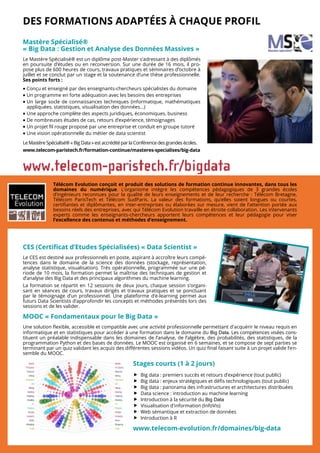DES FORMATIONS ADAPTÉES À CHAQUE PROFIL
Mastère Spécialisé®
« Big Data : Gestion et Analyse des Données Massives »
Le Mastère Spécialisé® est un diplôme post-Master s’adressant à des diplômés
en poursuite d’études ou en reconversion. Sur une durée de 16 mois, il pro-
pose plus de 600 heures de cours, travaux pratiques et séminaires d’octobre à
juillet et se conclut par un stage et la soutenance d’une thèse professionnelle.
Ses points forts :
 Conçu et enseigné par des enseignants-chercheurs spécialistes du domaine
 Un programme en forte adéquation avec les besoins des entreprises
 Un large socle de connaissances techniques (informatique, mathématiques
appliquées, statistiques, visualisation des données...)
 Une approche complète des aspects juridiques, économiques, business
 De nombreuses études de cas, retours d’expérience, témoignages
 Un projet fil rouge proposé par une entreprise et conduit en groupe tutoré
 Une vision opérationnelle du métier de data scientist
LeMastèreSpécialisé® « BigData »est accréditépar la Conférencedesgrandesécoles.
www.telecom-paristech.fr/formation-continue/masteres-specialises/big-data
Télécom Evolution conçoit et produit des solutions de formation continue innovantes, dans tous les
domaines du numérique. L’organisme intègre les compétences pédagogiques de 3 grandes écoles
d’ingénieurs reconnues pour la qualité de leurs enseignements et de leur recherche : Télécom Bretagne,
Télécom ParisTech et Télécom SudParis. La valeur des formations, qu’elles soient longues ou courtes,
certifiantes et diplômantes, en inter-entreprises ou élaborées sur mesure, vient de l’attention portée aux
besoins réels des entreprises, avec qui Télécom Evolution travaille en étroite collaboration. Les intervenants
experts comme les enseignants-chercheurs apportent leurs compétences et leur pédagogie pour viser
l’excellence des contenus et méthodes d’enseignement.
CES (Certificat d’Etudes Spécialisées) « Data Scientist »
Le CES est destiné aux professionnels en poste, aspirant à accroître leurs compé-
tences dans le domaine de la science des données (stockage, représentation,
analyse statistique, visualisation). Très opérationnelle, programmée sur une pé-
riode de 10 mois, la formation permet la maîtrise des techniques de gestion et
d’analyse des Big Data et des principaux algorithmes du machine learning.
La formation se répartit en 12 sessions de deux jours, chaque session s’organi-
sant en séances de cours, travaux dirigés et travaux pratiques et se ponctuant
par le témoignage d’un professionnel. Une plateforme d’e-learning permet aux
futurs Data Scientists d’approfondir les concepts et méthodes présentés lors des
sessions et de les valider.
MOOC « Fondamentaux pour le Big Data »
Une solution flexible, accessible et compatible avec une activité professionnelle permettant d'acquérir le niveau requis en
informatique et en statistiques pour accéder à une formation dans le domaine du Big Data. Les compétences visées cons-
tituent un préalable indispensable dans les domaines de l’analyse, de l’algèbre, des probabilités, des statistiques, de la
programmation Python et des bases de données. Le MOOC est organisé en 6 semaines, et se compose de sept parties se
terminant par un quiz validant les acquis des différentes sessions vidéos. Un quiz final faisant suite à un projet valide l’en-
semble du MOOC.
Stages courts (1 à 2 jours)
 Big data : premiers succès et retours d’expérience (tout public)
 Big data : enjeux stratégiques et défis technologiques (tout public)
 Big data : panorama des infrastructures et architectures distribuées
 Data science : introduction au machine learning
 Introduction à la sécurité du Big Data
 Visualisation d'information (InfoVis)
 Web sémantique et extraction de données
 Introduction à R
www.telecom-evolution.fr/domaines/big-data
 