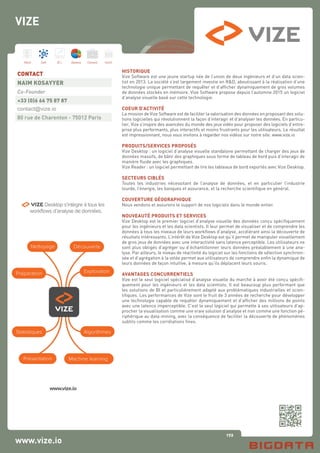 172
Hard Soft B.I. Dataviz Conseil Instit.
www.vize.io
HISTORIQUE
Vize Software est une jeune startup née de l’union de deux ingénieurs et d’un data scien-
tist en 2013. La société s’est largement investie en R&D, aboutissant à la réalisation d’une
technologie unique permettant de requêter et d’afficher dynamiquement de gros volumes
de données stockés en mémoire. Vize Software propose depuis l’automne 2015 un logiciel
d’analyse visuelle basé sur cette technologie.
COEUR D’ACTIVITÉ
La mission de Vize Software est de faciliter la valorisation des données en proposant des solu-
tions logicielles qui révolutionnent la façon d’interagir et d’analyser les données. En particu-
lier, Vize s’inspire des avancées du monde des jeux vidéo pour proposer des logiciels d’entre-
prise plus performants, plus interactifs et moins frustrants pour les utilisateurs. Le résultat
est impressionnant, nous vous invitons à regarder nos vidéos sur notre site: www.vize.io
PRODUITS/SERVICES PROPOSÉS
Vize Desktop : un logiciel d’analyse visuelle standalone permettant de charger des jeux de
données massifs, de bâtir des graphiques sous forme de tableau de bord puis d’interagir de
manière fluide avec les graphiques.
Vize Reader : un logiciel permettant de lire les tableaux de bord exportés avec Vize Desktop.
SECTEURS CIBLÉS
Toutes les industries nécessitant de l’analyse de données, et en particulier l’industrie
lourde, l’énergie, les banques et assurance, et la recherche scientifique en général.
COUVERTURE GÉOGRAPHIQUE
Nous vendons et assurons le support de nos logiciels dans le monde entier.
NOUVEAUTÉ PRODUITS ET SERVICES
Vize Desktop est le premier logiciel d’analyse visuelle des données conçu spécifiquement
pour les ingénieurs et les data scientists. Il leur permet de visualiser et de comprendre les
données à tous les niveaux de leurs workflows d’analyse, accélérant ainsi la découverte de
résultats intéressants. L’intérêt de Vize Desktop est qu’il permet de manipuler visuellement
de gros jeux de données avec une interactivité sans latence perceptible. Les utilisateurs ne
sont plus obligés d’agréger ou d’échantillonner leurs données préalablement à une ana-
lyse. Par ailleurs, le niveau de réactivité du logiciel sur les fonctions de sélection synchroni-
sée et d’agrégation à la volée permet aux utilisateurs de comprendre enfin la dynamique de
leurs données de façon intuitive, à mesure qu’ils déplacent leurs souris.
AVANTAGES CONCURRENTIELS
Vize est le seul logiciel spécialisé d’analyse visuelle du marché à avoir été conçu spécifi-
quement pour les ingénieurs et les data scientists. Il est beaucoup plus performant que
les solutions de BI et particulièrement adapté aux problématiques industrielles et scien-
tifiques. Les performances de Vize sont le fruit de 3 années de recherche pour développer
une technologie capable de requêter dynamiquement et d’afficher des millions de points
avec une latence imperceptible. C’est le seul logiciel qui permette à ses utilisateurs d’ap-
procher la visualisation comme une vraie solution d’analyse et non comme une fonction pé-
riphérique au data-mining, avec la conséquence de faciliter la découverte de phénomènes
subtils comme les corrélations fines.
CONTACT
NAIM KOSAYYER
Co-Founder
+33 (0)6 66 75 87 87
contact@vize.io
80 rue de Charenton - 75012 Paris
VIZE
 