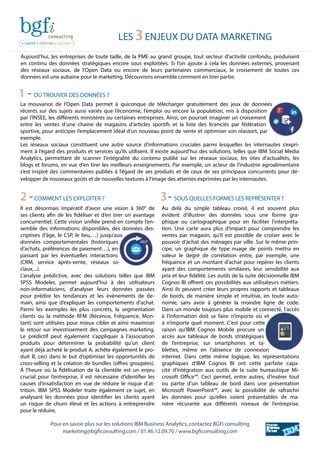 LES 3ENJEUX DU DATA MARKETING
Aujourd’hui, les entreprises de toute taille, de la PME au grand groupe, tout secteur d’activité confondu, produisent
en continu des données stratégiques encore sous exploitées. Si l’on ajoute à cela les données externes, provenant
des réseaux sociaux, de l’Open Data ou encore de leurs partenaires commerciaux, le croisement de toutes ces
données est une aubaine pour le marketing. Découvrons ensemble comment en tirer partie.
La mouvance de l’Open Data permet à quiconque de télécharger gratuitement des jeux de données
récents sur des sujets aussi variés que l’économie, l’emploi ou encore la population, mis à disposition
par l’INSEE, les différents ministères ou certaines entreprises. Ainsi, on pourrait imaginer un croisement
entre les ventes d’une chaine de magasins d’articles sportifs et la liste des licenciés par fédération
sportive, pour anticiper l’emplacement idéal d’un nouveau point de vente et optimiser son réassort, par
exemple.
Les réseaux sociaux constituent une autre source d’informations cruciales parmi lesquelles les internautes s’expri-
ment à l’égard des produits et services qu’ils utilisent. Il existe aujourd’hui des solutions, telles que IBM Social Media
Analytics, permettant de scanner l’intégralité du contenu publié sur les réseaux sociaux, les sites d’actualités, les
blogs et forums, en vue d’en tirer les meilleurs enseignements. Par exemple, un acteur de l’industrie agroalimentaire
s’est inspiré des commentaires publiés à l’égard de ses produits et de ceux de ses principaux concurrents pour dé-
velopper de nouveaux goûts et de nouvelles textures à l’image des attentes exprimées par les internautes.
Il est désormais impératif d’avoir une vision à 360° de
ses clients afin de les fidéliser et d’en tirer un avantage
concurrentiel. Cette vision unifiée prend en compte l’en-
semble des informations disponibles, des données des-
criptives (l’âge, le CSP, le lieu,…) jusqu’aux
données comportementales (historiques
d’achats, préférences de paiement…), en
passant par les éventuelles interactions
(CRM, service après-vente, réseaux so-
ciaux,...).
L’analyse prédictive, avec des solutions telles que IBM
SPSS Modeler, permet aujourd’hui à des utilisateurs
non-informaticiens, d’analyser leurs données passées
pour prédire les tendances et les événements de de-
main, ainsi que d’expliquer les comportements d’achat.
Parmi les exemples les plus concrets, la segmentation
clients ou la méthode RFM (Récence, Fréquence, Mon-
tant) sont utilisées pour mieux cibler et ainsi maximiser
le retour sur investissement des campagnes marketing.
Le prédictif peut également s’appliquer à l’association
produits pour déterminer la probabilité qu’un client
ayant déjà acheté le produit A, achète également le pro-
duit B, ceci dans le but d’optimiser les opportunités de
cross-selling et la création de bundles (offres groupées).
Á l’heure où la fidélisation de la clientèle est un enjeu
crucial pour l’entreprise, il est nécessaire d’identifier les
causes d’insatisfaction en vue de réduire le risque d’at-
trition. IBM SPSS Modeler traite également ce sujet, en
analysant les données pour identifier les clients ayant
un risque de churn élevé et les actions à entreprendre
pour le réduire.
Au delà du simple tableau croisé, il est souvent plus
évident d’illustrer des données sous une forme gra-
phique ou cartographique pour en faciliter l’interpréta-
tion. Une carte aura plus d’impact pour comprendre les
ventes par magasin, qu’il est possible de croiser avec le
pouvoir d’achat des ménages par ville. Sur le même prin-
cipe, un graphique de type nuage de points mettra en
valeur le degré de corrélation entre, par exemple, une
fréquence et un montant d’achat pour repérer les clients
ayant des comportements similaires, leur sensibilité aux
prix et leur fidélité. Les outils de la suite décisionnelle IBM
Cognos BI offrent ces possibilités aux utilisateurs métiers.
Ainsi ils peuvent créer leurs propres rapports et tableaux
de bords, de manière simple et intuitive, en toute auto-
nomie, sans avoir à générer la moindre ligne de code.
Dans un monde toujours plus mobile et connecté, l’accès
à l’information doit se faire n’importe où et
à n’importe quel moment. C’est pour cette
raison qu’IBM Cognos Mobile procure un
accès aux tableaux de bords stratégiques
de l’entreprise, sur smartphones et ta-
blettes, même en l’absence de connexion
internet. Dans cette même logique, les représentations
graphiques d’IBM Cognos BI ont cette parfaite capa-
cité d’intégration aux outils de la suite bureautique Mi-
crosoft Office™. Ceci permet, entre autres, d’insérer tout
ou partie d’un tableau de bord dans une présentation
Microsoft PowerPoint™, avec la possibilité de rafraichir
les données pour qu’elles soient présentables de ma-
nière récurante aux différents niveaux de l’entreprise.
1 - OÚ TROUVER DES DONNÉES ?
2 -COMMENT LES EXPLOITER ? 3- SOUS QUELLES FORMES LES REPRÉSENTER ?
Pour en savoir plus sur les solutions IBM Business Analytics, contactez BGFi consulting
marketing@bgficonsulting.com / 01.46.12.09.70 / www.bgficonsulting.com
 