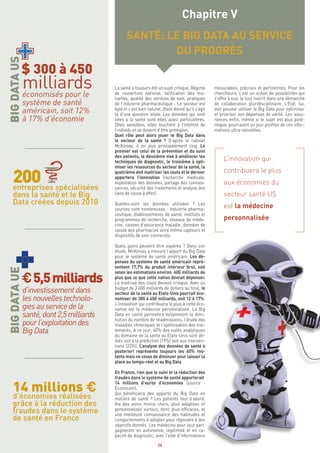 26
La santé a toujours été un sujet critique. Régime
de couverture national, tarification des mu-
tuelles, qualité des services de soin, pratiques
de l’industrie pharmaceutique… Le secteur est
épié et c’est bien naturel, étant donné qu’il s’agit
là d’une question vitale. Les données qui sont
liées à la santé sont elles aussi particulières.
Dites sensibles, elles touchent à l’intimité de
l’individu et se doivent d’être protégées.
Quel rôle peut alors jouer le Big Data dans
le secteur de la santé ? D’après le cabinet
McKinsey, il en joue principalement cinq. Le
premier est celui de la prévention et du suivi
des patients, le deuxième vise à améliorer les
techniques de diagnostic, le troisième à opti-
miser les ressources du secteur de la santé, la
quatrième doit maitriser les couts et le dernier
apportera l’innovation (recherche médicale,
exploitation des données, partage des connais-
sances, sécurité des traitements et analyse des
liens de cause à effet).
Quelles-sont les données utilisées ? Les
sources sont nombreuses : industrie pharma-
ceutique, établissements de santé, instituts et
programmes de recherche, réseaux de méde-
cins, caisses d’assurance maladie, données de
caisse des pharmacies voire même capteurs et
dispositifs de soin connectés.
Quels gains peuvent être espérés ? Dans son
étude, McKinsey a mesuré l’apport du Big Data
pour le système de santé américain. Les dé-
penses du système de santé américain repré-
sentent 17,7% du produit intérieur brut, soit
selon les estimations environ 600 milliards de
plus que ce que cette nation devrait dépenser.
La maitrise des couts devient critique. Avec un
budget de 2 600 milliards de dollars au total, le
secteur de la santé au Etats-Unis pourrait éco-
nomiser de 300 à 450 milliards, soit 12 à 17%.
L’innovation qui contribuera le plus à cette éco-
nomie est la médecine personnalisée. Le Big
Data en santé permettra notamment la dimi-
nution du nombre de réadmissions, l’étude des
maladies chroniques et l’optimisation des trai-
tements. A ce jour, 40% des outils analytiques
du domaine de la santé au Etats-Unis sont dé-
diés soit à la prédiction (19%) soit aux interven-
tions (23%). L’analyse des données de santé à
posteriori représente toujours les 60% res-
tants mais ne cesse de diminuer pour laisser la
place au temps-réel et au Big Data.
En France, rien que le suivi et la réduction des
fraudes dans le système de santé apporterait
14 millions d’euros d’économies (source :
Econocom).
Qui bénéficiera des apports du Big Data en
matière de santé ? Les patients tout d’abord.
Via des soins moins chers, plus adaptées et
personnalisés surtout, donc plus efficaces, et
une meilleure connaissance des habitudes et
comportements à adopter pour répondre à des
objectifs donnés. Les médecins pour leur part
gagneront en autonomie, légitimité et en ca-
pacité de diagnostic, avec l’aide d’informations
mesurables, précises et pertinentes. Pour les
chercheurs, c’est un océan de possibilités qui
s’offre à eux, le tout inscrit dans une démarche
de collaboration pluridisciplinaire. L’Etat, lui,
doit pouvoir utiliser le Big Data pour optimiser
et prioriser ses dépenses de santé. Les assu-
rances enfin, même si le sujet est plus polé-
mique, pourraient un jour profiter de ces infor-
mations ultra-sensibles.
L’innovation qui
contribuera le plus
aux économies du
secteur santé US
est la médecine
personnalisée
Chapitre V
SANTÉ: LE BIG DATA AU SERVICE
DU PROGRÈS
14 millions €
$ 300 à 450
milliardséconomisés pour le
système de santé
américain, soit 12%
à 17% d’économie
entreprises spécialisées
dans la santé et le Big
Data créées depuis 2010
d’économies réalisées
grâce à la réduction des
fraudes dans le système
de santé en France
€5,5milliards
d’investissementdans
lesnouvellestechnolo-
giesauservicedela
santé,dont2,5milliards
pourl’exploitationdes
BigData
 