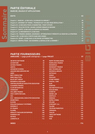 Sommaire
AB INITIO SOFTWARE  .  .  .  .  .  .  .  .  . 58
ACCENTURE  .  .  .  .  .  .  .  .  .  .  . 60
ACCESS FRANCE  .  .  .  .  .  .  .  .  .  . 62
ADISTA  .  .  .  .  .  .  .  .  .  .  .  .  . 64
ADVANCED SCHEMA  .  .  .  .  .  .  .  .  . 66
AMAZON WEB SERVICES INC  .  .  .  .  .  . 68
ANEO  .  .  .  .  .  .  .  .  .  .  .  .  . 70
BGFI CONSULTING  .  .  .  .  .  .  .  .  . 72
BIME ANALYTICS  .  .  .  .  .  .  .  .  .  . 74
BLUE SOFT GROUP  .  .  .  .  .  .  .  .  . 76
BUSINESS & DECISION  .  .  .  .  .  .  .  . 78
CENTRALESUPÉLEC EXECUTIVE EDUCATION  .  . 80
CLOUDERA FRANCE  .  .  .  .  .  .  .  .  . 82
CLUB DECISION DSI  .  .  .  .  .  .  .  .  . 84
COGNIZANT  .  .  .  .  .  .  .  .  .  .  .  . 86
COLLIBRA FRANCE  .  .  .  .  .  .  .  .  . 88
CRAY COMPUTER SARL  .  .  .  .  .  .  .  . 90
CSC  .  .  .  .  .  .  .  .  .  .  .  .  .  . 92
ECS - MEDIASCHOOL EXECUTIVE EDUCATION  . 94
EKIMETRICS  .  .  .  .  .  .  .  .  .  .  . 96
ELEVEN  .  .  .  .  .  .  .  .  .  .  .  .  . 98
EXALEAD DASSAULT SYSTÈMES  .  .  .  .  . 100
EXPERIS IT  .  .  .  .  .  .  .  .  .  .  . 102
EY FRANCE  .  .  .  .  .  .  .  .  .  .  . 104
GLOWBL  .  .  .  .  .  .  .  .  .  .  .  . 106
HEWLETT PACKARD ENTERPRISE  .  .  .  . 108
HURENCE SAS  .  .  .  .  .  .  .  .  .  . 110
KEYRUS  .  .  .  .  .  .  .  .  .  .  .  . 112
LOGMATIC.IO  .  .  .  .  .  .  .  .  .  .  . 114
MAPR TECHNOLOGIES  .  .  .  .  .  .  .  . 116
MARKLOGIC FRANCE  .  .  .  .  .  .  .  . 118
MICROPOLE  .  .  .  .  .  .  .  .  .  .  . 120
MICROSOFT FRANCE  .  .  .  .  .  .  .  . 122
NEO TECHNOLOGY  .  .  .  .  .  .  .  .  . 124
NOVENCIA GROUPE  .  .  .  .  .  .  .  .  . 126
OUTSCALE  .  .  .  .  .  .  .  .  .  .  . 128
OXWAY  .  .  .  .  .  .  .  .  .  .  .  .  . 130
PENTAHO  .  .  .  .  .  .  .  .  .  .  .  . 132
PITNEY BOWES  .  .  .  .  .  .  .  .  .  . 134
PIVOTAL / EMC  .  .  .  .  .  .  .  .  .  . 136
QLIK  .  .  .  .  .  .  .  .  .  .  .  .  . 138
QUINTEN  .  .  .  .  .  .  .  .  .  .  .  . 140
SAS INSTITUTE S.A.S.  .  .  .  .  .  .  .  . 142
SCALED RISK  .  .  .  .  .  .  .  .  .  . 144
SCINETIK  .  .  .  .  .  .  .  .  .  .  .  . 146
SEENK LAB  .  .  .  .  .  .  .  .  .  .  . 148
SENTELIS  .  .  .  .  .  .  .  .  .  .  .  . 150
SINEQUA  .  .  .  .  .  .  .  .  .  .  .  . 152
SOPRA STERIA  .  .  .  .  .  .  .  .  .  . 154
SPLUNK  .  .  .  .  .  .  .  .  .  .  .  . 156
SYNCSORT, S.A.  .  .  .  .  .  .  .  .  .  . 158
TALEND  .  .  .  .  .  .  .  .  .  .  .  . 160
TÉLÉCOM PARISTECH  .  .  .  .  .  .  .  . 162
TERADATA  .  .  .  .  .  .  .  .  .  .  . 164
THALES  .  .  .  .  .  .  .  .  .  .  .  . 166
TIBCO SOFTWARE  .  .  .  .  .  .  .  .  . 168
VISEO  .  .  .  .  .  .  .  .  .  .  .  .  . 170
VIZE  .  .  .  .  .  .  .  .  .  .  .  .  . 172
4
PARTIE ÉDITORIALE
MARCHÉ, ENJEUX ET APPLICATIONS
EDITO  .  .  .  .  .  .  .  .  .  .  .  .  .  .  .  .  .  .  .  .  .  .  .  .  .  .  .  .  .  .  . 03
Chapitre I : MARCHE : LE BIG DATA, ELDORADO OU MIRAGE ?  .  .  .  .  .  .  .  .  .  .  .  .  .  .  . 05
Chapitre II : INTERNET OF THINGS : POURQUOI EST-CE UNE VRAIE RÉVOLUTION ?  .  .  .  .  .  .  .  .  . 08
Chapitre III : LE BIG DATA POUR LE MARKETING : POINT D’ÉTAPE  .  .  .  .  .  .  .  .  .  .  .  .  .  . 15
Chapitre IV : VILLE DU FUTUR : QUAND L’AVENIR URBAIN SE DESSINE  .  .  .  .  .  .  .  .  .  .  .  .  . 20
Chapitre V : SANTÉ: LE BIG DATA AU SERVICE DU PROGRÈS  .  .  .  .  .  .  .  .  .  .  .  .  .  .  .  . 26
Chapitre VI : LA RECHERCHE ET LE BIG DATA  .  .  .  .  .  .  .  .  .  .  .  .  .  .  .  .  .  .  .  . 33
Chapitre VII : FINANCE, BANQUE, ASSURANCE : OPTIMISATION ET PRÉDICTIF AU CŒUR DE LA STRATÉGIE  .  . 37
Chapitre VIII : LE BIG DATA S’INVITE DANS NOS USINES  .  .  .  .  .  .  .  .  .  .  .  .  .  .  .  .  . 41
Chapitre IX : SPORT : LE BIG DATA LÀ OÙ ON NE L’ATTENDAIT PAS  .  .  .  .  .  .  .  .  .  .  .  .  .  . 47
Chapitre X : GÉOPOLITIQUE : QUI GAGNERA LA BATAILLE DE LA DONNÉE ?  .  .  .  .  .  .  .  .  .  .  . 49
PARTIE FOURNISSEURS
ANNUAIRE : 1 page profil entreprise + 1 page PROJET  .  .  .  .  .  .  .  .  .  .  .  .  . 57
INDEX  .  .  .  .  .  .  .  .  .  .  .  .  .  .  .  .  .  .  .  .  .  .  .  .  .  .  .  .  .  . 174
 