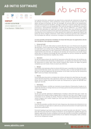 58
Hard Soft B.I. Dataviz Conseil Instit.
Les logiciels Ab Initio constituent une plate-forme universelle de traitement et de gestion
de données d’entreprise. Cette architecture unique permet le traitement de fichiers, de
tables de bases de données, de files de messages, de services Web et de métadonnées.
Cette architecture permet de définir, partager et exécuter n’importe quelle règle technique
et métier au travers d’un outil graphique. Elle traite les données en parallèle sur plusieurs
processeurs, éventuellement distribués sur des serveurs différents. Les mêmes règles
peuvent être exécutées en mode batch ou temps réel, et dans une architecture orientée
service. Les fonctions d’alerte et de supervision permettent un contrôle fin des applications
en production et les traitements en erreur peuvent être redémarrés rapidement à partir des
points de reprise intégrés nativement. Cette même architecture permet à des utilisateurs
non techniques de collecter, versionner et analyser les métadonnées de bout en bout.
Les plus grandes entreprises mondiales ont choisi Ab Initio pour les applications clés de
leur entreprise. Voici quelques exemples :
•	 Cartes de Credit
Un réseau de cartes de crédit utilise la solution Ab Initio pour son infrastructure de gestion
des données, ce qui lui permet de traiter l’ensemble des transactions et de les transmettre
en mode batch ou en temps réel aux différentes applications du système d’information. De
nombreuses applications en aval, notamment la facturation commerciale, sont également
implémentées avec Ab Initio. Un pétaoctet de données de transactions est stocké chaque
année dans un système d’archivage Ab Initio, permettant au service clientèle de répondre
instantanément aux diverses requêtes des clients.
•	 Assurance
Un des principaux acteurs du marché de l’assurance utilise Ab Initio pour de nombreux as-
pects du traitement des demandes d’indemnisation. Le système de traitement des contrats
de réassurance en place dans cette société comporte des milliers de règles de gestion
complexes qui sont toutes mises en œuvre avec Ab Initio.
•	 Banque
Une banque internationale utilise la solution Ab Initio pour consolider les informations rela-
tives à l’ensemble des clients, tous secteurs confondus, dans un vaste entrepôt de données.
Ab Initio lui permet également de personnaliser et de traiter tous les flux de transactions
SWIFT entre ses filiales internationales.
•	 Bourse
Une grande place boursière a remplacé des millions de lignes de code Cobol par des appli-
cations Ab Initio destinées à des opérations vitales pour l’entreprise. Connectée au système
temps réel de trading, elle permet de traiter les transactions au rythme de 500 000 mes-
sages par seconde.
•	 Distribution
Un grand distributeur contrôle son inventaire et peut détecter d’éventuelles fraudes en re-
cevant des données en temps réel de ses terminaux points de vente provenant de plusieurs
milliers de magasins.
•	 Telecoms
Un des plus grands opérateurs téléphoniques mondiaux utilise Ab Initio pour traiter les
informations de comptes rendus d’appels dans le cadre du calcul des coûts d’appel, du suivi
d’utilisation et du contrôle du réseau. Plusieurs milliards d’enregistrements de comptes
rendus d’appels sont traités chaque jour ainsi que des millions de demandes relatives à
l’usage du réseau.
•	 Internet
Une des plus grandes sociétés Internet traite chaque jour des dizaines de milliards de clics
sur les annonces en ligne dans le cadre de ses services de facturation et d’optimisation des
placements publicitaires.
Comment expliquer que toutes ces entreprises se soient tournées vers Ab Initio ? Les pro-
duits Ab Initio sont intuitifs et simples d’utilisation. Ils sont également capables de gérer les
logiques applicatives les plus complexes ainsi que des volumes de données considérables.
Cela avec des performances exceptionnelles et une fiabilité remarquable. Cette combinai-
son est tout simplement unique.
www.abinitio.com
CONTACT
+33 (0)1 42 34 90 00
solutions@abinitio.com
1 rue Danton - 75006 Paris
AB INITIO SOFTWARE
 