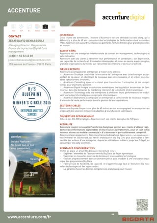 60
Hard Soft B.I. Dataviz Conseil Instit.
www.accenture.com/fr
ACCENTURE
HISTORIQUE
Dans toutes ses dimensions, l’histoire d’Accenture est une véritable success story, qui a
débuté il y a plus de 60 ans : pionnière des technologies de l’information dans les années
1950, Accenture est aujourd’hui classée au palmarès Fortune 500 des plus grandes sociétés
au monde.
SAVOIR-FAIRE
Accenture est une entreprise internationale de conseil en management, technologies et
externalisation.
Accenture aide ses clients à renforcer leur performance en combinant : son expérience,
ses capacités de recherche et d’innovation développées et mises en œuvre auprès des plus
grandes organisations du monde sur l’ensemble des métiers et secteurs d’activité.
CŒUR D’ACTIVITE
Accenture accompagne les entreprises à travers cinq entités:
-	 Accenture Stratégie concrétise la rencontre de l’entreprise avec la technologie, en ap-
portant de la valeur, en identifiant de nouveaux axes de croissance, et en créant des mo-
dèles opérationnels innovants.
-	 Accenture Consulting apporte la vision pour transformer l’entreprise, et les compé-
tences pour vraiment y parvenir.
-	 Accenture Digital intègre les solutions numériques, les logiciels et les services de l’en-
treprise, dans les domaines du marketing interactif, de la mobilité et de l’analytique.
-	 Accenture Technology aide les entreprises à améliorer leurs performances en tradui-
sant leurs objectifs stratégiques en projets informatiques.
-	 Accenture Opérations accompagne les entreprises à la recherche de nouveaux moyens
d’atteindre la haute performance dans la gestion de leurs opérations.
SECTEURS CIBLES
Accenture dispose d’experts sur plus de 40 industries qui accompagnent les entreprises en
proposant des solutions innovantes adaptées à leurs besoins spécifiques.
COUVERTURE GÉOGRAPHIQUE
Grâce à ses 336 000 employés, Accenture sert ses clients dans plus de 120 pays.
ACTUALITE
Accenture Insight, la nouvelle Plateforme Analytique permet aux clients d’obtenir rapi-
dement des informations exploitables et des résultats opérationnels, pour un coût initial
minimal et avec un modèle commercial « à la demande » particulièrement compétitif.
Accenture lance également « Accenture Connected Analytics Experience », un nouveau ser-
vice immersif et collaboratif, qui rend l’analytique et les Big Data plus accessibles à l’en-
semble des acteurs d’une entreprise, depuis les utilisateurs métiers, jusqu’aux C-level, en
passant par les Data Scientists.
AVANTAGES CONCURRENTIELS
Mettre en place un projet Big Data avec Accenture c’est :
-	 Explorer l’ensemble de l’écosystème du Big Data, de façon agnostique
-	 Examiner les nouvelles sources de données et les nouvelles technologies
-	 Evoluer progressivement dans un domaine précis puis procéder à une croissance orga-
nique des programmes Big Data
-	 Faire preuve de flexibilité, de capacité et d’apprentissage face à l’évolution des nou-
velles technologies et des opportunités.
-	 La garantie d’avoir les bonnes compétences analytiques pour réussir.
CONTACT
JEAN-DAVID BENASSOULI
Managing Director, Responsable
France de la practice Digital Data
management
+33(0) 1 56 52 62 00
j-david.benassouli@accenture.com
118 avenue de France - 75013 Paris
 