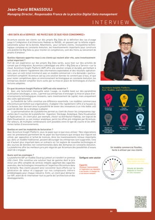 I N T E R V I E W
61
«BIG DATA AS A SERVICE : NE PAYEZ QUE CE QUE VOUS CONSOMMEZ»
Accenture assiste ses clients sur des projets Big Data de la définition des cas d’usage
jusqu’à l’intégration d’architectures Hadoop ou NoSQL, en passant par la refonte organi-
sationnelle autour de la donnée. Néanmoins, pour certains clients, l’écosystème techno-
logique complexe en constante évolution, les investissements importants pour construire
une plateforme Big Data ou pour monter en compétences, sont des freins au lancement de
projets d’ampleur.
Quelles réponses apportez-vous à ces clients qui veulent aller vite, sans investissement
initial important ?
Fort de son expérience sur des projets Big Data variés, aussi bien sur des activités de
conseil que d’intégration, Accenture a développé une offre « Big Data as a Service » sur le
cloud. Accenture Insight Platform (AIP) offre une solution simple et durable, permettant à
nos clients d’obtenir rapidement des informations exploitables et des résultats opération-
nels, pour un coût initial minimal et avec un modèle commercial « à la demande » particu-
lièrement compétitif. Accenture sait qu’une solution donnée ne convient pas à tous, et que
pour rester compétitives dans un environnement technologique en constante évolution, les
entreprises doivent simplifier leurs outils par la mise en place de technologies et d’archi-
tectures adaptées.
En quoi Accenture Insight Platform (AIP) est-elle novatrice ?
•	 Avec une facturation mensuelle selon l’usage, ce modèle basé sur des paramètres
d’utilisation (stockages, accès...) permet aux entreprises d’envisager la mise en place d’en-
vironnements technologiques innovants, sans investissement de capital, mais uniquement
des coûts opérationnels.
•	 La flexibilité de l’offre constitue une différence essentielle. Les modèles commerciaux
d’Accenture permettent aux organisations d’adapter très rapidement l’offre à la hausse ou
à la baisse, leur donnant ainsi la possibilité de tester des innovations à un très faible coût
avant de décider de la stratégie à adopter.
•	 La personnalisation de la plateforme permet au client de choisir les composantes logi-
cielles des 5 couches de la plateforme : Ingestion, Stockage, Analytique, Data Visualisation
et Applications. Un client peut, par exemple, choisir sa distribution Hadoop, son logiciel de
Data Visualisation, ou son moteur analytique, parmi les offres pré-intégrées par Accenture.
Par ailleurs, de multiples combinaisons sont possibles entre le type de couche et les diffé-
rentes tailles d’environnements.
Quelles en sont les modalités de facturation ?
Avec Accenture Insight Platform, vous ne payez que ce que vous utilisez ! Nos négociations
avec les prestataires permettent de ne payer les fournisseurs que lorsque leur logiciel est
utilisé, par opposition à l’achat de licences. Ainsi les investissements initiaux importants
qui, dans un modèle traditionnel, peuvent décourager les entreprises sont supprimés. Cela
est d’autant plus important dans un scénario où l’on explore de nouvelles technologies et
des sources de données non conventionnelles dans des domaines en constante évolution.
La plateforme offre les meilleurs prix pré-négociés par Accenture des possibilités d’essais
avant de s’engager.
Quels sont les avantages ?
La plateforme AIP un modèle Cloud qui prévoit un transfert on premise
côté client. Elle constitue une solution haut de gamme dont le prix
inclut une offre complète de services intégrés apportant des capacités
avancées, des technologies innovantes et l’expertise d’Accenture dans
le domaine. Nos clients peuvent ainsi concentrer leurs efforts sur la
génération de valeur et s’appuyer sur nos composants métiers
prédéveloppés pour chaque industrie. Enfin, un client peut démarrer
sur AIP, avant de ré-internaliser tout ou partie de l’architecture et des
développements.
Jean-David BENASSOULI
Managing Director, Responsable France de la practice Digital Data management
Un modèle commercial flexible,
facile à utiliser par nos clients
 