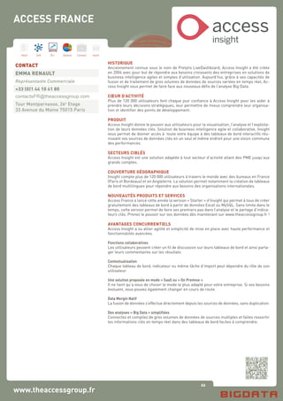 62
Hard Soft B.I. Dataviz Conseil Instit.
www.theaccessgroup.fr
HISTORIQUE
Anciennement connue sous le nom de Prelytis LiveDashboard, Access Insight a été créée
en 2004 avec pour but de répondre aux besoins croissants des entreprises en solutions de
business intelligence agiles et simples d’utilisation. Aujourd’hui, grâce à ses capacités de
fusion et de traitement de gros volumes de données de sources variées en temps réel, Ac-
cess Insight vous permet de faire face aux nouveaux défis de l’analyse Big Data.
CŒUR D’ACTIVITÉ
Plus de 120 000 utilisateurs font chaque jour confiance à Access Insight pour les aider à
prendre leurs décisions stratégiques, leur permettre de mieux comprendre leur organisa-
tion et identifier des points de développement.
PRODUIT
Access Insight donne le pouvoir aux utilisateurs pour la visualisation, l’analyse et l’exploita-
tion de leurs données clés. Solution de business intelligence agile et collaborative, Insight
vous permet de donner accès à toute votre équipe à des tableaux de bord interactifs réu-
nissant vos sources de données clés en un seul et même endroit pour une vision commune
des performances.
SECTEURS CIBLÉS
Access Insight est une solution adaptée à tout secteur d’activité allant des PME jusqu’aux
grands comptes.
COUVERTURE GÉOGRAPHIQUE
Insight compte plus de 120 000 utilisateurs à travers le monde avec des bureaux en France
(Paris et Bordeaux) et en Angleterre. La solution permet notamment la création de tableaux
de bord multilingues pour répondre aux besoins des organisations internationales.
NOUVEAUTÉS PRODUITS ET SERVICES
Access France a lancé cette année la version « Starter » d’Insight qui permet à tous de créer
gratuitement des tableaux de bord à partir de données Excel ou MySQL. Sans limite dans le
temps, cette version permet de faire ses premiers pas dans l’analyse et le partage d’indica-
teurs clés. Prenez le pouvoir sur vos données dès maintenant sur www.theaccessgroup.fr !
AVANTAGES CONCURRENTIELS
Access Insight a su allier agilité et simplicité de mise en place avec haute performance et
fonctionnalités avancées.
Fonctions collaboratives
Les utilisateurs peuvent créer un fil de discussion sur leurs tableaux de bord et ainsi parta-
ger leurs commentaires sur les résultats
Contextualisation
Chaque tableau de bord, indicateur ou même tâche d’import peut dépendre du rôle de son
utilisateur
Une solution proposée en mode « SaaS ou « On Premise »
Il ne tient qu’a vous de choisir le mode le plus adapté pour votre entreprise. Si vos besoins
évoluent, vous pouvez également changer en cours de route.
Data Mergin Natif
La fusion de données s’effectue directement depuis les sources de données, sans duplication.
Des analyses « Big Data » simplifiées
Connectez et compilez de gros volumes de données de sources multiples et faites ressortir
les informations clés en temps réel dans des tableaux de bord faciles à comprendre.
CONTACT
EMMA RENAULT
Représentante Commerciale
+33 (0)1 44 10 41 80
contactsFR@theaccessgroup.com
Tour Montparnasse, 26e
Etage
33 Avenue du Maine 75015 Paris
insight
access
ACCESS FRANCE
 