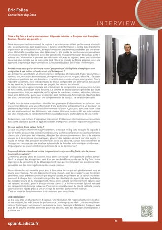 I N T E R V I E W
65
splunk.adista.fr
Eric Follea
Consultant Big Data
Dites « Big Data » à votre interlocuteur. Réponses induites : « Pas pour moi. Complexe.
Couteux. Résultat pas garanti. »
Nous vivons pourtant un moment de rupture. Les plateformes allient performance et simpli-
cité, les compétences sont disponibles. « Science de l’information », le Big Data transforme
le processus de prise de décision, en exploitant toutes les données possédées par une entre-
prise. Un bénéfice possible avec des délais courts, à la portée de nombreuses organisations.
Un nouveau monde se façonne avec des possibilités insoupçonnées par beaucoup. Cette «
science de l’information » permet des décisions efficaces et rapides, avec une utilisation
beaucoup plus simple que ce qui existe déjà ! C’est ce monde qu’Adista propose, avec une
approche pragmatique et personnalisée. Consultant Big Data, Eric Follea en témoigne.
Pouvez-vous nous parler de votre vision ‘pragmatique’ du Big Data et expliquer son
intégration à vos métiers d’opérateur et d’hébergeur ?
Les entreprises vivent dans un environnement compliqué et changeant. Hyper concurrence,
normes, lois, mutations économiques, changements sociétaux, risques, sécurité... Se poser
les bonnes questions sur son business, c’est déjà une première étape pour grandir. Pour y
répondre facilement, il est indispensable de mieux comprendre son entreprise, l’utilisation
de ses services, le déroulement de ses projets, les besoins des clients.
Le métier de notre agence digitale est précisément de comprendre les enjeux des métiers
de nos clients, d’anticiper leurs besoins. La somme de connaissances générées par leurs
équipements est très peu exploitée, qu’il s’agisse de machines, réseaux, véhicules, informa-
tique, web, bâtiments… parce que les données sont nombreuses, hétérogènes, réparties dans
des silos. Une décision basée sur une compréhension de tout ça… ce serait impensable.
C’est la force de notre proposition : identifier ces gisements d’informations, les collecter, pour
les corréler. Délivrer ainsi une information d’une pertinence extraordinaire à un décideur, lui
permettre de prendre une décision différemment « d’avant », plus vite, avec une vision claire
sur son environnement, ses bâtiments, ses réseaux télécoms, sa sécurité, son informatique,
ses sites marchands, le comportement de ses collaborateurs, les tendances de ses clients !
Evidemment, nos métiers d’opérateur télécoms et d’hébergeur informatique sont essentiels
dans cette approche, quand il s’agit de collecter, transporter, archiver, exploiter des données.
Si vous parliez d’une valeur forte ?
Ce que les projets montrent majoritairement, c’est que le Big Data décuple la capacité à
voir et mettre en avant les éléments intéressants. Comme comprendre les comportements
clients afin d’anticiper des attentes, détecter des dysfonctionnements liés à de mauvais
usages ou à des risques informatiques, générer des tableaux de bord sur des sujets cri-
tiques en temps réel, anticiper des menaces liées à la sécurité, au bon fonctionnement de
l’entreprise, rien que par une analyse automatisée de données informatiques ou réseaux…
On peut parler de vision à 360 degrés de toute la vie de l’entreprise !
Comment Adista répond aux freins fréquents sur ces projets Big Data : durée, inves-
tissement, résultats ?
Comme les grands chefs en cuisine, nous avons un secret : une approche unifiée, simpli-
fiée ! La plupart des entreprises sont à un pas des bénéfices portés par le Big Data. Notre
expérience du consulting et du développement nous permet de poser les questions indis-
pensables sur des interrogations restées sans réponse.
Notre démarche est nouvelle pour eux, à l’encontre de ce qui est généralement mis en
œuvre avec Hadoop. Pas de déploiement long, massif, avec des rapports pas forcément
pertinents, nous préférons avancer par étapes rapides, en générant de la valeur systémati-
quement. A chaque fois, cette méthode génère des résultats très appréciés avec l’adhésion
des collaborateurs et du management. Nous avons adopté l’environnement Splunk pour
ces raisons, et aussi… pour le budget de nos clients ! Le business model Splunk est basé
sur la quantité de données indexées. Plus notre compréhension du client est forte, plus la
valorisation est rapide grâce à un archivage de données parfaitement instruit.
C’est un mode de fonctionnement très rassurant pour nos clients.
Une conclusion ?
Le Big Data crée un changement d’époque. Une révolution. On repense la manière de choi-
sir les analyses, les indicateurs de performance… en temps quasi réel ! Loin des implémen-
tations ‘historiques’ sur plusieurs semaines ou mois, l’exemple d’Adista est frappant, avec
plus de 15 projets ‘orientés données’ pour nos besoins, avec des résultats inatteignables il
y a deux ans !
 