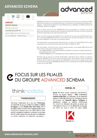 66
Hard Soft B.I. Dataviz Conseil Instit.
www.advanced-schema.com
ADVANCED Schema est une Entreprise internationale de Services du Numérique (ESN),
présente en Europe et en Amérique du Nord, qui intervient sur 5 domaines d’activités stra-
tégiques : la Business Intelligence, le Data Warehousing, le Big Data, le CRM (ou Gestion de
la Relation Client) et le Digital.
 
Ainsi, et depuis près de 15 ans, ADVANCED Schema accompagne et conseille ses clients
dans leurs projets de refonte de leurs systèmes d’information et dans la mise en œuvre de
systèmes de pilotage et de reporting performants.
 
Dans un univers toujours plus digitalisé où la donnée est au cœur des problématiques mé-
tiers, le Groupe ADVANCED Schema s’est structuré afin de pouvoir proposer à ses clients
des offres adaptées en lien avec ces nouveaux enjeux.
 
Une organisation nouvelle illustrée notamment par la création d’un pôle R&D en 2011 et par
l’acquisition de la société Kernel42 spécialisée dans le Digital en 2014.
Afin de proposer une offre qui soit la plus souple possible, notre équipe R&D décline son
savoir-faire à travers deux offres distinctes :
	 • le « Lab as a Service », véritable plateforme répondant aux besoins d’expérimentation et 	
	 de flexibilité de ses clients,
	 •lemode« Tailored » pour un développement à façon d’applications décisionnelles et Big Data.
Dernière-née du groupe, la société Thinknodata, spécialisée dans l’édition de logiciels,
présente NODATA une solution intégrée d’outils autour de la donnée. Alliant modularité,
performance et maîtrise des coûts, la suite NODATA est le fruit d’un mariage réussi entre
le savoir-faire historique d’ADVANCED Schema et des compétences nouvelles développées
au sein de son pôle R&D. 
CONTACT
HERVÉ SEBAN
Directeur Associé
+33 (0)6 03 22 89 15
hseban@advanced-schema.com
19, rue Galilée - 75016 Paris
ADVANCED SCHEMA
 