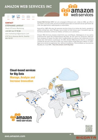 68
Hard Soft B.I. Dataviz Conseil Instit.
aws.amazon.com
Amazon Web Services (AWS) est une compagnie d’Amazon.com, créée en 2006, qui offre à
ses clients un accès à des services d’infrastructure dans le cloud afin de leur permettre de
créer des applications sophistiquées et extensibles.
Aujourd’hui, AWS offre plus de quarante services à plus d’un million de clients, grandes et
petites entreprises, dans 190 pays, tout en étant un réel moteur pour l’innovation dans de
nombreux domaines comme les médias, la finance, le e-commerce...
Amazon Web Services propose notamment aux scientifiques, développeurs et aux autres
professionnels ayant des problématiques Big Data, de tirer parti du cloud pour effectuer
leurs analyses et relever les défis liés à l’augmentation du volume, de la diversité et de la
vitesse des informations numériques. En effet, Amazon Web Services fournit un catalogue
complet de services cloud afin d’aider ses clients à gérer le Big Data pour obtenir un avan-
tage concurrentiel et augmenter leur rythme d’innovations. Plus de détails sur les services
Big Data du cloud AWS : http://aws.amazon.com/fr/big-data/
CONTACT
STÉPHANIE LAVOCAT
Head of France Marketing
+33 (0)1 46 17 70 08
aws-marketing-fr@amazon.com
410 Terry Avenue North, Seattle
WA 98109
AMAZON WEB SERVICES INC
vsgsfgc
uihmginhuihg iuo pa kk ;sl
iiegjh klg
saffynm,
jgh sdffd
qwmjkk
jgl 0ffd
mn
poillfhlag
gfafhlag
dsafh ag
dsa fhlag
dchfhlag
uaf lakg
dsa lk;g
d fhlaghgg
af lakg
jjuakg
yy6uakg
AWS ecosystem of software solutions
Cloud-based services
for Big Data
Manage, Analyze and
Increase Innovation
 