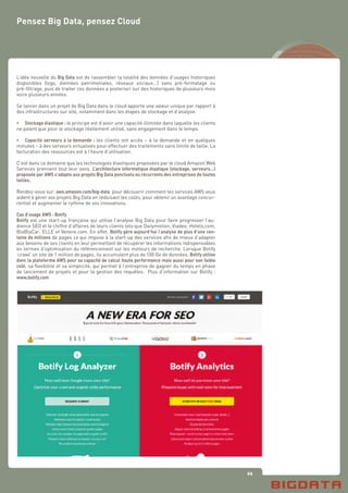 69
Pensez Big Data, pensez Cloud
L’idée nouvelle du Big Data est de rassembler la totalité des données d’usages historiques
disponibles (logs, données patrimoniales, réseaux sociaux...) sans pré-formatage ou
pré-filtrage, puis de traiter ces données a posteriori sur des historiques de plusieurs mois
voire plusieurs années.
Se lancer dans un projet de Big Data dans le cloud apporte une valeur unique par rapport à
des infrastructures sur site, notamment dans les étapes de stockage et d’analyse:
•	 Stockage élastique : le principe est d’avoir une capacité illimitée dans laquelle les clients
ne paient que pour le stockage réellement utilisé, sans engagement dans le temps.
•	 Capacité serveurs à la demande : les clients ont accès – à la demande et en quelques
minutes – à des serveurs virtualisés pour effectuer des traitements sans limite de taille. La
facturation des ressources est à l’heure d’utilisation.
C’est dans ce domaine que les technologies élastiques proposées par le cloud Amazon Web
Services prennent tout leur sens. L’architecture informatique élastique (stockage, serveurs...)
proposée par AWS s’adapte aux projets Big Data ponctuels ou récurrents des entreprises de toutes
tailles.
Rendez-vous sur: aws.amazon.com/big-data pour découvrir comment les services AWS vous
aident à gérer vos projets Big Data en réduisant les coûts, pour obtenir un avantage concur-
rentiel et augmenter le rythme de vos innovations.
Cas d’usage AWS : Botify
Botify est une start-up française qui utilise l’analyse Big Data pour faire progresser l’au-
dience SEO et le chiffre d’affaires de leurs clients tels que Dailymotion, Viadeo, Hotels.com,
BlaBlaCar, ELLE et Venere.com. En effet, Botify gère aujourd’hui l’analyse de plus d’une cen-
taine de millions de pages ce qui impose à la start-up des services afin de mieux d’adapter
aux besoins de ses clients en leur permettant de récupérer les informations indispensables
en termes d’optimisation du référencement sur les moteurs de recherche. Lorsque Botify
‘crawl’ un site de 1 million de pages, ils accumulent plus de 100 Go de données. Botify utilise
donc la plateforme AWS pour sa capacité de calcul haute performance mais aussi pour son faible
coût, sa flexibilité et sa simplicité, qui permet à l’entreprise de gagner du temps en phase
de lancement de projets et pour la gestion des requêtes. Plus d’information sur Botify :
www.botify.com
 