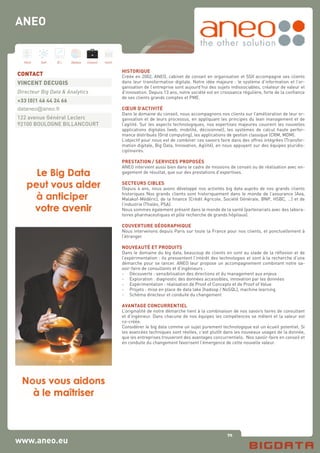 70
Hard Soft B.I. Dataviz Conseil Instit.
www.aneo.eu
HISTORIQUE
Créée en 2002, ANEO, cabinet de conseil en organisation et SSII accompagne ses clients
dans leur transformation digitale. Notre idée majeure : le système d’information et l’or-
ganisation de l’entreprise sont aujourd’hui des sujets indissociables, créateur de valeur et
d’innovation. Depuis 13 ans, notre société est en croissance régulière, forte de la confiance
de ses clients grands comptes et PME.
CŒUR D’ACTIVITÉ
Dans le domaine du conseil, nous accompagnons nos clients sur l’amélioration de leur or-
ganisation et de leurs processus, en appliquant les principes du lean management et de
l’agilité. Sur les aspects technologiques, nos expertises majeures couvrent les nouvelles
applications digitales (web, mobilité, décisionnel), les systèmes de calcul haute perfor-
mance distribués (Grid computing), les applications de gestion classique (CRM, MDM).
L’objectif pour nous est de combiner ces savoirs faire dans des offres intégrées (Transfor-
mation digitale, Big Data, Innovation, Agilité), en nous appuyant sur des équipes pluridis-
ciplinaires.
PRESTATION / SERVICES PROPOSÉS
ANEO intervient aussi bien dans le cadre de missions de conseil ou de réalisation avec en-
gagement de résultat, que sur des prestations d’expertises.
SECTEURS CIBLES
Depuis 4 ans, nous avons développé nos activités big data auprès de nos grands clients
historiques Nos grands clients sont historiquement dans le monde de l’assurance (Axa,
Malakof-Médéric), de la finance (Crédit Agricole, Société Générale, BNP, HSBC, …) et de
l’industrie (Thalès, PSA).
Nous sommes également présent dans le monde de la santé (partenariats avec des labora-
toires pharmaceutiques et pôle recherche de grands hôpitaux).
COUVERTURE GÉOGRAPHIQUE
Nous intervenons depuis Paris sur toute la France pour nos clients, et ponctuellement à
l’étranger.
NOUVEAUTÉ ET PRODUITS
Dans le domaine du big data, beaucoup de clients en sont au stade de la réflexion et de
l’expérimentation : ils pressentent l’intérêt des technologies et sont à la recherche d’une
démarche pour se lancer. ANEO leur propose un accompagnement combinant notre sa-
voir-faire de consultants et d’ingénieurs :
-	 Découverte : sensibilisation des directions et du management aux enjeux
-	 Exploration : diagnostic des données accessibles, innovation par les données
-	 Expérimentation : réalisation de Proof of Concepts et de Proof of Value
-	 Projets : mise en place de data lake (hadoop / NoSQL), machine learning
-	 Schéma directeur et conduite du changement
AVANTAGE CONCURRENTIEL
L’originalité de notre démarche tient à la combinaison de nos savoirs faires de consultant
et d’ingénieur. Dans chacune de nos équipes les compétences se mêlent et la valeur est
co-créée.
Considérer le big data comme un sujet purement technologique est un écueil potentiel. Si
les avancées techniques sont réelles, c’est plutôt dans les nouveaux usages de la donnée,
que les entreprises trouveront des avantages concurrentiels. Nos savoir-faire en conseil et
en conduite du changement favorisent l’émergence de cette nouvelle valeur.
CONTACT
VINCENT DECUGIS
Directeur Big Data & Analytics
+33 (0)1 46 44 24 66
dataneo@aneo.fr
122 avenue Général Leclerc
92100 BOULOGNE BILLANCOURT
ANEO
 