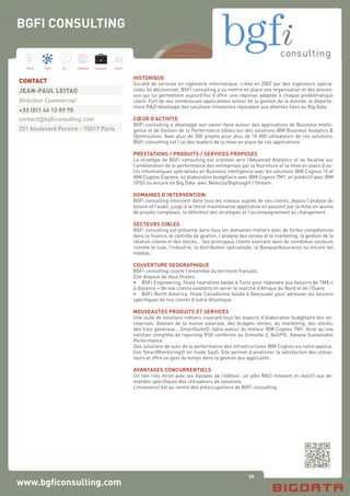 72
Hard Soft B.I. Dataviz Conseil Instit.
www.bgficonsulting.com
HISTORIQUE
Société de services en ingénierie informatique, créée en 2002 par des ingénieurs spécia-
listes du décisionnel. BGFi consulting a su mettre en place une organisation et des proces-
sus qui lui permettent aujourd’hui d’offrir une réponse adaptée à chaque problématique
client. Fort de ses nombreuses applications autour de la gestion de la donnée, le départe-
ment R&D développe des solutions innovantes répondant aux attentes liées au Big Data.
CŒUR D’ACTIVITE
BGFi consulting a développé son savoir-faire autour des applications de Business Intelli-
gence et de Gestion de la Performance bâties sur des solutions IBM Business Analytics &
Optimisation. Avec plus de 300 projets pour plus de 10 000 utilisateurs de ces solutions,
BGFi consulting est l’un des leaders de la mise en place de ces applications.
PRESTATIONS / PRODUITS / SERVICES PROPOSES
La stratégie de BGFi consulting est orientée vers l’Advanced Analytics et se focalise sur
l’amélioration de la performance des entreprises par la fourniture et la mise en place d’ou-
tils informatiques spécialisés en Business intelligence avec les solutions IBM Cognos 10 et
IBM Cognos Express, en élaboration budgétaire avec IBM Cognos TM1, en prédictif avec IBM
SPSS ou encore en Big Data avec Netezza/BigInsight / Stream.
DOMAINES D’INTERVENTION:
BGFi consulting intervient dans tous les niveaux auprès de ses clients, depuis l’analyse du
besoin et l’audit, jusqu’à la tierce maintenance applicative en passant par la mise en œuvre
de projets complexes, la définition des stratégies et l’accompagnement au changement.
SECTEURS CIBLES
BGFi consulting est présente dans tous les domaines métiers avec de fortes compétences
dans la finance, le contrôle de gestion, l’analyse des ventes et le marketing, la gestion de la
relation clients et des stocks… Ses principaux clients exercent dans de nombreux secteurs
comme le luxe, l’industrie, la distribution spécialisée, la Banque/Assurance ou encore les
médias.
COUVERTURE GEOGRAPHIQUE
BGFi consulting couvre l’ensemble du territoire français.
Elle dispose de deux filiales :
•	 BGFi Engineering, filiale nearshore basée à Tunis pour répondre aux besoins de TMA «
à distance » de nos clients existants et servir le marché d’Afrique du Nord et de l’Ouest.
•	 BGFi North America, filiale Canadienne basée à Vancouver pour adresser les besoins
spécifiques de nos clients d’outre Atlantique.
NOUVEAUTES PRODUITS ET SERVICES
Une suite de solutions métiers couvrant tous les aspects d’élaboration budgétaire des en-
treprises. Gestion de la masse salariale, des budgets ventes, du marketing, des stocks,
des frais généraux....SmartSuite©, bâtie autour du moteur IBM Cognos TM1. Ainsi qu’une
solution complète de reporting RSE conforme au Grenelle 2, AaSP©, Aavana Sustainable
Performance.
Des solutions de suivi de la performance des infrastructures IBM Cognos via notre applica-
tion SmartMonitoring© en mode SaaS. Elle permet d’améliorer la satisfaction des utilisa-
teurs et offre un gain de temps dans la gestion des applicatifs.
AVANTAGES CONCURRENTIELS
Un lien très étroit avec les équipes de l’éditeur, un pôle R&D innovant et réactif aux de-
mandes spécifiques des utilisateurs de solutions.
L’innovation est au centre des préoccupations de BGFi consulting.
CONTACT
JEAN-PAUL LEITAO
Directeur Commercial
+33 (0)1 46 12 09 70
contact@bgficonsulting.com
251 boulevard Pereire - 75017 Paris
BGFI CONSULTING
 