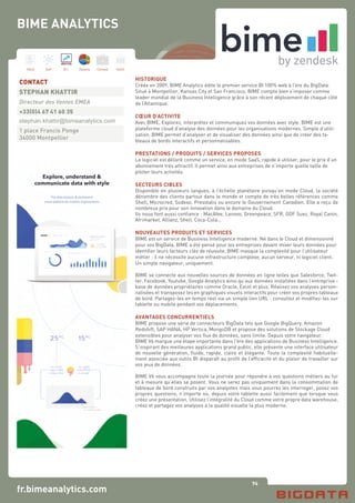 74
Hard Soft B.I. Dataviz Conseil Instit.
fr.bimeanalytics.com
HISTORIQUE
Créée en 2009, BIME Analytics édite le premier service BI 100% web à l’ère du BigData.
Situé à Montpellier, Kansas City et San Francisco, BIME compte bien s’imposer comme
leader mondial de la Business Intelligence grâce à son récent déploiement de chaque côté
de l’Atlantique.
CŒUR D’ACTIVITE
Avec BIME, Explorez, interprétez et communiquez vos données avec style. BIME est une
plateforme cloud d’analyse des données pour les organisations modernes. Simple d’utili-
sation, BIME permet d’analyser et de visualiser des données ainsi que de créer des ta-
bleaux de bords interactifs et personnalisables.
PRESTATIONS / PRODUITS / SERVICES PROPOSES
Le logiciel est délivré comme un service, en mode SaaS, rapide à utiliser, pour le prix d‘un
abonnement très attractif. Il permet ainsi aux entreprises de n’importe quelle taille de
piloter leurs activités.
SECTEURS CIBLES
Disponible en plusieurs langues, à l’échelle planétaire puisqu’en mode Cloud, la société
dénombre des clients partout dans le monde et compte de très belles références comme
Shell, Microcred, Sodexo, Presstalis ou encore le Gouvernement Canadien. Elle a reçu de
nombreux prix pour son innovation dans le domaine du Cloud.
Ils nous font aussi confiance : MacAfee, Lenovo, Greenpeace, SFR, GDF Suez, Royal Canin,
Afrimarket, Allianz, Shell, Coca-Cola...
NOUVEAUTES PRODUITS ET SERVICES
BIME est un service de Business Intelligence moderne. Né dans le Cloud et dimensionné
pour vos BigData, BIME a été pensé pour les entreprises devant mixer leurs données pour
identifier leurs facteurs clés de réussite. BIME masque la complexité pour l’utilisateur
métier : il ne nécessite aucune infrastructure complexe, aucun serveur, ni logiciel client.
Un simple navigateur, uniquement.
BIME se connecte aux nouvelles sources de données en ligne telles que Salesforce, Twit-
ter, Facebook, Youtube, Google Analytics ainsi qu’aux données installées dans l’entreprise -
base de données propriétaires comme Oracle, Excel et plus. Réalisez vos analyses person-
nalisées et transposez les en graphiques visuels interactifs pour créer vos propres tableaux
de bord. Partagez-les en temps réel via un simple lien URL : consultez et modifiez-les sur
tablette ou mobile pendant vos déplacements.
AVANTAGES CONCURRENTIELS
BIME propose une série de connecteurs BigData tels que Google BigQuery, Amazon
Redshift, SAP HANA, HP Vertica, MongoDB et propose des solutions de Stockage Cloud
extensibles pour analyser vos flux de données, sans limite. Depuis votre navigateur.
BIME V6 marque une étape importante dans l’ère des applications de Business Intelligence.
S’inspirant des meilleures applications grand public, elle présente une interface utilisateur
de nouvelle génération, fluide, rapide, claire et élégante. Toute la complexité habituelle-
ment associée aux outils BI disparaît au profit de l’efficacité et du plaisir de travailler sur
vos jeux de données.
BIME V6 vous accompagne toute la journée pour répondre à vos questions métiers au fur
et à mesure qu’elles se posent. Vous ne serez pas uniquement dans la consommation de
tableaux de bord construits par vos analystes mais vous pourrez les interroger, posez vos
propres questions, n’importe où, depuis votre tablette aussi facilement que lorsque vous
créez une présentation. Utilisez l’intégralité du Cloud comme votre propre data warehouse,
créez et partagez vos analyses à la qualité visuelle la plus moderne.
CONTACT
STEPHAN KHATTIR
Directeur des Ventes EMEA
+33(0)4 67 41 60 35
stephan.khattir@bimeanalytics.com
1 place Francis Ponge
34000 Montpellier
BIME ANALYTICS
Explore, understand &
communicate data with style
The data analysis & dashboard
cloud platform for modern organizations
 