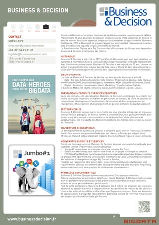 78
Hard Soft B.I. Dataviz Conseil Instit.
www.businessdecision.fr
Business & Decision est un acteur historique et de référence dans le large domaine de la Data.
Présent dans 15 pays, Business & Decision emploie plus de 2 500 personnes en France et
dans le monde. Fort d’une expertise unique sur ses domaines de spécialisation (Business
Intelligence, CRM, e-Business), le groupe s’appuie sur un important réseau de partenariats
avec les éditeurs de logiciels les plus innovants du marché.
La Transformation Digitale et le Big Data sont les offres phares du Groupe avec lesquelles
Business & Decision accompagne ses clients.
HISTORIQUE
Business & Decision a été créé en 1992 par Patrick Bensabat avec pour spécialisation les
systèmes d’information d’aide à la décision (Business Intelligence) et le Data Management.
Avec l’innovation comme crédo, Business & Decision s’est imposé, en 20 ans, comme un
acteur français de référence majeur dans la Data, dans le Digital et dans la gestion de la re-
lation client en accompagnant ses clients dans l’appropriation des nouvelles technologies.
CŒUR D’ACTIVITE
L’activité de Business & Decision se décline sur deux grands domaines d’activité :
-	 Data : Big Data, Advanced Analytics, Data Science, Webanalytics, Dataviz, Data Manage-
ment Platform (DMP), Business Intelligence, Référentiels MDM et Qualité de Données, Cloud…
-	 Digital : Relation et connaissance client, Marketing, Transformation Digitale,
e-business, Mobilité et objets connectés, Social, Communication Digitale, Cloud…
PRESTATIONS / PRODUITS / SERVICES PROPOSES
Dans ses domaines de spécialisation, Business & Decision accompagne ses clients sur
toutes les étapes des projets au travers de prestations de conseil, de choix de solution, de
conception et développement d’applications, de formation et d’accompagnement au
changement, d’hébergement et plus largement, de gestion complète du capital applicatif.
SECTEURS CIBLES
Business & Decision compte parmi ses clients les plus grandes entreprises et organisa-
tions privées et publiques, en France comme à l’international, tout particulièrement dans
les secteurs de la banque et des assurances, de la distribution, de la pharmacie et
parapharmacie, des transports, des télécommunications, des médias, des services ou encore
de l’industrie.
COUVERTURE GEOGRAPHIQUE
Le développement de Business & Decision s’est opéré aussi bien en France qu’à l’interna-
tional. Pour assurer une proximité forte avec ses clients, le Groupe est présent dans
17 villes en France. Il est parallèlement implanté directement dans 15 pays à travers le monde.
NOUVEAUTES PRODUITS ET SERVICES
Parmi ses nouveaux services, Business & Decision propose une approche packagée pour
accélérer la mise en œuvre des solutions Big Data :
-	 Jumbo#1 pour réaliser en quelques jours une initiative Big Data
-	 DataScience4Business pour réaliser une étude ou un projet statistique ou prédictif
-	 LOD.Eolas(OpenData)pourouvrirlesdonnéesdevotreorganisationetparticiperàl’open-innovation
Le groupe offre également des services dans le domaine du Cloud Computing en proposant
des solutions d’hébergement de type Big Data as a Service.
Fondées sur l’expérience et le savoir-faire, les expertises de Business & Decision sont
régulièrement publiées, notamment dans le blog d’experts Big Data et Digital (http://blog.
businessdecision.com) ainsi que lors de conférences et événements.
AVANTAGES CONCURRENTIELS
Business & Decision s’impose comme un expert de la Data depuis sa création.
Grâce à une politique de partenariat sélective et ciblée, Business & Decision maîtrise aussi
bien les plateformes technologiques des grands cabinets généralistes que celles des
acteurs de niche particulièrement performants.
Fort de cette compétence, Business & Decision est à même de proposer des solutions
adaptées au secteur d’activité, à l’organisation et aux priorités de chacun de ses clients à
travers des outils, des modèles et des offres spécifiquement conçues. Dans ses domaines
de spécialisation, le groupe fait régulièrement partie des acteurs de référence mis en avant
par les plus grands analystes tels que Gartner.
CONTACT
MICK LEVY
Directeur Business Innovation
+33 (0)1 56 21 21 21
bigdata@businessdecision.com
153 rue de Courcelles
75817 Paris Cedex 17
BUSINESS & DECISION
 