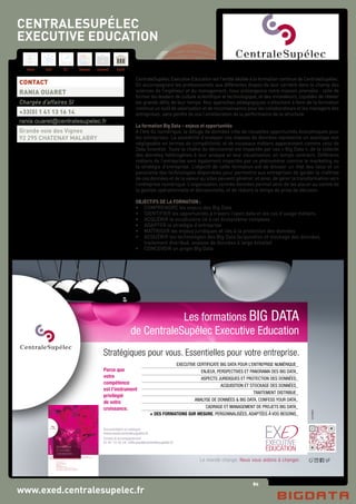 80
Hard Soft B.I. Dataviz Conseil Instit.
www.exed.centralesupelec.fr
CentraleSupélec Executive Education est l’entité dédiée à la formation continue de CentraleSupélec.
En accompagnant les professionnels aux différentes étapes de leur carrière dans le champ des
sciences de l’ingénieur et du management, nous prolongeons notre mission première : celle de
former les leaders de culture scientifique et technologique, et des innovateurs, capables de relever
les grands défis de leur temps. Nos approches pédagogiques s’attachent à faire de la formation
continue un outil de valorisation et de reconnaissance pour les collaborateurs et les managers des
entreprises, sans perdre de vue l’amélioration de la performance de la structure.
La formation Big Data – enjeux et opportunités
A l’ère du numérique, le déluge de données crée de nouvelles opportunités économiques pour
les entreprises. La possibilité d’analyser ces masses de données représente un avantage non
négligeable en termes de compétitivité, et de nouveaux métiers apparaissent comme celui de
Data Scientist. Toute la chaîne du décisionnel est impactée par ces « Big Data », de la collecte
des données hétérogènes à leur analyse et leur visualisation, en temps contraint. Différents
métiers de l’entreprise sont également impactés par ce phénomène comme le marketing ou
la stratégie d’entreprise. L’objectif de cette formation est de dresser un état des lieux et un
panorama des technologies disponibles pour permettre aux entreprises de garder la maîtrise
de ces données et de la valeur qu’elles peuvent générer, et ainsi, de gérer la transformation vers
l’entreprise numérique. L’organisation centrée données permet ainsi de les placer au centre de
la gestion opérationnelle et décisionnelle, et de réduire le temps de prise de décision.
OBJECTIFS DE LA FORMATION :
•	 COMPRENDRE les enjeux des Big Data
•	 IDENTIFIER les opportunités à travers l’open data et les cas d’usage métiers
•	 ACQUÉRIR le vocabulaire lié à cet écosystème complexe
•	 ADAPTER la stratégie d’entreprise
•	 MAÎTRISER les enjeux juridiques et liés à la protection des données
•	 ACQUÉRIR les technologies des Big Data (acquisition et stockage des données,
	 traitement distribué, analyse de données à large échelle)
•	 CONCEVOIR un projet Big Data
CONTACT
RANIA OUARET
Chargée d’affaires SI
+33(0) 1 41 13 16 14
rania.ouaret@centralesupelec.fr
Grande voie des Vignes
92 295 CHATENAY MALABRY
CENTRALESUPÉLEC
EXECUTIVE EDUCATION
Le monde change. Nous vous aidons à changer.
Stratégiques pour vous. Essentielles pour votre entreprise.
Les formations BIG DATA
de CentraleSupélec Executive Education
Documentation et catalogue
www.exed.centralesupelec.fr
Conseil et accompagnement
01 41 13 16 14 / info.exed@centralesupelec.fr
EXP&RIENCE
EXECUTIVE CERTIFICATE BIG DATA POUR L’ENTREPRISE NUMÉRIQUE_
ENJEUX, PERSPECTIVES ET PANORAMA DES BIG DATA_
ASPECTS JURIDIQUES ET PROTECTION DES DONNÉES_
ACQUISITION ET STOCKAGE DES DONNÉES_
TRAITEMENT DISTRIBUE_
ANALYSE DE DONNÉES & BIG DATA, CONFESS YOUR DATA_
CADRAGE ET MANAGEMENT DE PROJETS BIG DATA_
+ DES FORMATIONS SUR MESURE, PERSONNALISÉES, ADAPTÉES À VOS BESOINS_
Parce que
votre
compétence
est l’instrument
privilégié
de votre
croissance.
 