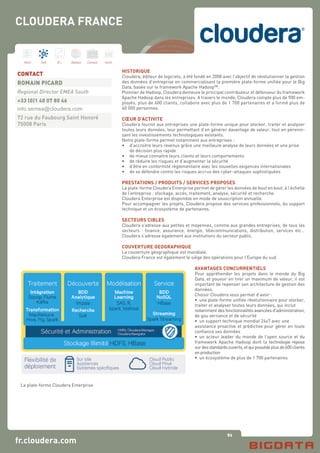 82
Hard Soft B.I. Dataviz Conseil Instit.
fr.cloudera.com
HISTORIQUE
Cloudera, éditeur de logiciels, a été fondé en 2008 avec l’objectif de révolutionner la gestion
des données d’entreprise en commercialisant la première plate-forme unifiée pour le Big
Data, basée sur le framework Apache Hadoop™.
Pionnier de Hadoop, Cloudera demeure le principal contributeur et défenseur du framework
Apache Hadoop dans les entreprises. A travers le monde, Cloudera compte plus de 900 em-
ployés, plus de 600 clients, collabore avec plus de 1 700 partenaires et a formé plus de
40 000 personnes.
CŒUR D’ACTIVITE
Cloudera fournit aux entreprises une plate-forme unique pour stocker, traiter et analyser
toutes leurs données, leur permettant d’en générer davantage de valeur, tout en pérenni-
sant les investissements technologiques existants.
Notre plate-forme permet notamment aux entreprises :
•	 d’accroitre leurs revenus grâce une meilleure analyse de leurs données et une prise 	
	 de décision plus rapide
•	 de mieux connaitre leurs clients et leurs comportements
•	 de réduire les risques et d’augmenter la sécurité
•	 d’être en conformité réglementaire avec les nouvelles exigences internationales
•	 de se défendre contre les risques accrus des cyber-attaques sophistiquées
PRESTATIONS / PRODUITS / SERVICES PROPOSES
La plate-forme Cloudera Enterprise permet de gérer les données de bout en bout, à l’échelle
de l’entreprise : stockage, accès, traitement, analyse, sécurité et recherche.
Cloudera Enterprise est disponible en mode de souscription annuelle.
Pour accompagner les projets, Cloudera propose des services professionnels, du support
technique et un écosystème de partenaires.
SECTEURS CIBLES
Cloudera s’adresse aux petites et moyennes, comme aux grandes entreprises, de tous les
secteurs : finance, assurance, énergie, télécommunications, distribution, services etc…
Cloudera s’adresse également aux institutions du secteur public.
COUVERTURE GEOGRAPHIQUE
La couverture géographique est mondiale.
Cloudera France est également le siège des opérations pour l’Europe du sud.
AVANTAGES CONCURRENTIELS
Pour appréhender les projets dans le monde du Big
Data, et pouvoir en tirer un maximum de valeur, il est
important de repenser son architecture de gestion des
données.
Choisir Cloudera vous permet d’avoir :
•	 une plate-forme unifiée révolutionnaire pour stocker,
traiter et analyser toutes leurs données, qui inclut
notamment des fonctionnalités avancées d’administration,
de gou vernance et de sécurité
•	 un support technique mondial 24x7 avec une
assistance proactive et prédictive pour gérer en toute
confiance ses données
•	 un acteur leader du monde de l’open source et du
framework Apache Hadoop dont la technologie repose
surdesstandardsouverts,etquipossèdeplusde600clients
en production
•	 un écosystème de plus de 1 700 partenaires
CONTACT
ROMAIN PICARD
Regional Director EMEA South
+33 (0)1 40 07 80 46
info.semea@cloudera.com
72 rue du Faubourg Saint Honoré
75008 Paris
CLOUDERA FRANCE
La plate-forme Cloudera Enterprise
 
