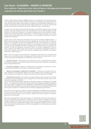 83
Fondé en 1884, Marks & Spencer (M&S) est devenu un distributeur multicanal internatio-
nal. Il dispose aujourd’hui d’environ 850 points de vente au Royaume-Uni, de 480 points de
vente internationaux répartis dans 54 pays, et s’appuie sur plus de 85 000 collaborateurs. La
société commercialise des articles de mode et des produits pour la maison, ainsi que des
produits alimentaires de qualité provenant de 3 000 fournisseurs responsables.
La plate-forme Cloudera Enterprise Data Hub Edition aide M&S à analyser toute sorte de
données issues de multiples sources, afin d’implémenter une véritable stratégie orientée
données à l’échelle de l’entreprise. Le système analytique fournit une meilleure compré-
hension des comportements des clients dans un environnement multicanal, ainsi qu’une
fonction enrichie de modélisation de l’attribution, ce qui aide M&S à améliorer en continu
sa plate-forme digitale.
Jagpal Jheeta, Head of Business Information and Customer Insight chez M&S explique : «
Nous avons évalué des partenaires potentiels capables de nous aider à bâtir un hub ana-
lytique et de compléter nos fonctions analytiques internes, afin d’appuyer nos prises de
décision sur la base de l’analyse de données, et ce à l’échelle de toute notre entreprise.
L’une des priorités de M&S est d’utiliser intelligemment et efficacement ses données, afin
d’obtenir au final une meilleure connaissance client, un meilleur engagement et des ni-
veaux supérieurs de fidélité. Nous avions besoin d’un partenaire stratégique solide et à
long terme. Cloudera nous aide à tirer parti de l’analytique pour améliorer nos activités,
aujourd’hui et dans le futur. »
M&S a réuni une équipe interfonctionnelle composée de spécialistes du marketing, des
finances, du e-commerce et des technologies de l’information, pour sélectionner un four-
nisseur de solutions de Big Data sur la base des critères suivants :
•	 Capacité d’exécution – déterminée par les références clients, le développement collabo-
ratif de projets pilotes et la qualité des solutions techniques, des formations, du support et
des services professionnels
•	 Partenariat stratégique – basée sur le leadership de l’écosystème, la présence à l’inter-
national (particulièrement en Europe) et la volonté de collaborer
•	 Approche technologique et intégration de l’écosystème – recherche d’une plate-forme ou-
verte, flexible et personnalisable, dotée d’une suite intégrée d’outils analytiques et de col-
lecte de données, et capable de s’intégrer les solutions tierces existantes chez M&S
•	 Administration et sécurité – fourniture d’un moyen efficace et sécurisé pour faire monter
en puissance la solution Big Data, afin de supporter de nombreuses activités dans un envi-
ronnement analytique centralisé
Jason Foster, Business Solutions Manager for Big Data, Analytics and Marketing chez M&S
ajoute : « La capacité de travailler avec un partenaire technologique stratégique, capable de
nous aider à bâtir notre plate-forme de Big Data en collaboration avec notre équipe interne
était essentielle pour M&S. Nous avons utilisé Cloudera University et Cloudera Professional
Services pour accélérer la création de fonctionnalités analytiques performantes. »
Aujourd’hui, le principal cas d’usage de l’analyse des Big Data chez M&S consiste à dévelop-
per une vue client à 360°, offrant une meilleure compréhension des tendances et des com-
portements d’achat à travers tous les canaux. L’objectif final est de concevoir la meilleure
expérience client possible.
M&S illustre parfaitement dans quelle mesure un distributeur peut saisir les opportuni-
tés liées au Big Data pour améliorer l’expérience client à travers l’ensemble des canaux.
Cloudera collabore avec M&S à mesure qu’il étend les cas d’usage supportés par le hub de
données d’entreprise, par exemple à la gestion des campagnes, la fidélité client et aux don-
nées issues des canaux digitaux pour créer des campagnes de communication plus ciblées
et personnalisées.
Cas Client : CLOUDERA – MARKS & SPENCER
Pour améliorer l’expérience client, Marks & Spencer développe des fonctionnalités
analytiques de nouvelle génération avec Cloudera
 