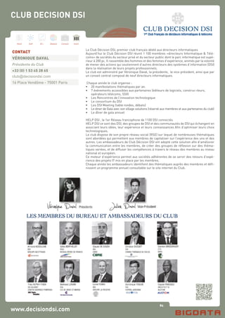 84
Hard Soft B.I. Dataviz Conseil Instit.
www.decisiondsi.com
Le Club Décision DSI, premier club français dédié aux directeurs informatiques
Aujourd’hui le Club Décision DSI réunit 1 100 membres «directeurs Informatique & Télé-
coms» de sociétés du secteur privé et du secteur public dont le parc informatique est supé-
rieur à 200 pc. Il rassemble des hommes et des femmes d’expérience, animés par la volonté
de mener des actions qui soutiennent d’autres directeurs des systèmes d’information (DSI)
dans la réalisation de leurs projets professionnels.
Le club est administré par Véronique Daval, la présidente, le vice-président, ainsi que par
un conseil central composé de neuf directeurs informatiques.
Chaque année le club organise :
•	 20 manifestations thématiques par an.
•	 7 événements accessibles aux partenaires (éditeurs de logiciels, construc¬teurs,
	 opérateurs télécoms, SSII)
•	 Les Rencontres de l’innovation technologique
•	 Le consortium du DSI
•	 Les DSI Meeting (table rondes, débats)
•	 Le diner de Gala avec son village solutions (réservé aux membres et aux partenaires du club)
•	 Le dîner de gala annuel
HELP DSI , le 1er Réseau francophone de 1100 DSI connectés
HELP DSI ce sont des DSI, des groupes de DSI et des communautés de DSI qui échangent en
associant leurs idées, leur expérience et leurs connaissances Afin d’optimiser leurs choix
technologiques.
Le club dispose de son propre réseau social (RSE) sur lequel de nombreuses thématiques
sont abordées qui permettent aux membres de capitaliser sur l’expérience des uns et des
autres. Les ambassadeurs de Club Décision DSI ont adopté cette solution afin d’améliorer
la communication entre les membres, de créer des groupes de réflexion sur des théma-
tiques variées, et de diffuser les compétences à travers le réseau des membres au niveau
national et européen.
Ce moteur d’expérience permet aux sociétés adhérentes de se servir des retours d’expé-
rience des projets IT mis en place par les membres.
Chaque année les ambassadeurs identifient des thématiques auprès des membres et défi-
nissent un programme annuel consultable sur le site internet du Club.
CONTACT
VÉRONIQUE DAVAL
Présidente du Club
+33 (0) 1 53 45 28 65
club@decisiondsi.com
16 Place Vendôme - 75001 Paris
CLUB DECISION DSI
 