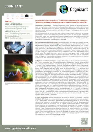 86
Hard Soft B.I. Dataviz Conseil Instit.
www.cognizant.com/France
BE COGNIZANT [SOYEZ BIEN AVISÉS] : TRANSFORMEZ VOS DONNÉES EN ACTIFS STRA-
TÉGIQUES DE VOTRE ENTREPRISE POUR CONCRÉTISER LES PROMESSES DU DIGITAL.
L’entreprise « data-driven » : Enrichir l’expérience client, gagner en efficacité opération-
nelle ou organisationnelle, lancer de nouveaux produits ou services, pénétrer de nouveaux
marchés… A l’ère numérique, la donnée nourrit toutes les ambitions de l’entreprise. Mais
comment relever les nombreux défis de la data et changer d’échelle pour délivrer les bé-
néfices attendus?
Un nombre croissant de secteurs fait l’objet d’une profonde transformation, due au dévelop-
pement de la digitalisation et à l’accroissement des volumes de données. Les entreprises
doivent agir vite et avec souplesse pour maintenir ou augmenter leurs performances. Les
techniques traditionnelles de gestion de l’information commencent à montrer leurs limites,
suscitant un engouement croissant pour le Big Data.
De l’expérimentation à la transformation : La réponse au défi de la data est culturelle et orga-
nisationnelle aussi bien que technologique. Les entreprises qui souhaitent tirer pleinement
partie de leurs données doivent opérer leur transformation et positionner la data au cœur
de l’entreprise. Sur la base de notre expérience internationale et multisectorielle, nous ai-
dons nos clients à résoudre l’équation data pour des résultats Business en changeant les
codes. Nous privilégions une approche d’expérimentation et d’apprentissage, du Data Lab à
la Data Factory pour éviter les écueils liés à la complexité du Big Data et accélérer la créa-
tion de valeur. Cognizant, récemment reconnu comme un des leaders de la transformation
Business par le cabinet d’analyste Forrester*, apporte son savoir-faire avec les consultants
issus de Cognizant Business Consulting pour la conduite du changement visant à l’adoption
d’une culture de la donnée dans l’entreprise.
Le Big Data, une initiative stratégique : Le Big Data est l’une de nos initiatives stratégiques
qui s’inscrit dans notre pôle Enterprise Information Management (EIM) et puise de façon
transverse dans l’ensemble des compétences du groupe. Sur près de 20.000 consultants,
1.500 sont d’ores et déjà dédiés aux projets de Big Data, ce chiffre ne cessant d’augmenter.
De la stratégie à l’exécution, nous proposons des solutions concrètes pour adresser la com-
plexité liée à la donnée quel que soit le projet de nos clients avec : • La définition de la
stratégie et de la feuille de route Big Data avec des cadres méthodologiques et projets,
architectures de référence et catalogues de meilleures pratiques. • L’évaluation et le pilo-
tage de technologies Big Data avec une approche métier et le bon mix de spécialistes avec
des architectes Big Data, des consultants fonctionnels et des data scientists. • Des labo-
ratoires de données (ou data lab) à la demande, du développement en mode collaboratif et
des projets pilotes avec nos clients incluant des proof of concept ou proof of value [cf. notre
offre Big Data Analytics Value Assessment Framework]. • Des plateformes Big Data prêtes
à l’emploi comme Cloudera Hortonworks, MapR Hadoop, NoSQL, et Syncsort et intégration
de données multiples, couplées à des logiciels de BI et d’analytique. • Des solutions et ac-
célérateurs Big Data avec une vingtaine de solutions analytiques avancées dont près de 150
clients bénéficient déjà, dont une plateforme BigDecisions Business Solutions Platform. •
Des solutions Big Data personnalisées selon les besoins clients (temps réel, batch, avec ou
sans stockage des données une fois les données analyées etc…). L’accès à notre écosys-
tème de partenaires stratégiques dont font partie les leaders du marché ou des acteurs de
niches ainsi qu’à notre système global d’innovation avec l’implication de chercheurs aca-
démiques, d’investisseurs, de start-up opérants tous dans le domaine du Big data pour
cultiver, valider et gérer l’innovation.
A propos de Cognizant : Groupe international de conseil et services IT-Business, Cognizant
(NASDAQ : CTSH) aide les entreprises à repenser leur organisation et leurs processus ain-
si qu’à déployer des technologies et méthodes innovantes pour gagner en efficacité et en
compétitivité. Ses clients accèdent à des services étendus, 24/7, avec un réseau global de
plus de 100 centres de services et près de 220 000 professionnels dont la vision straté-
gique, l’expertise technologique et l’expérience auprès des plus grands groupes mondiaux
leurs permettent de maîtriser toutes les composantes de l’entreprise digitale. Sa vocation
consiste à aller toujours plus loin dans l’amélioration de l’expérience client et utilisateur
en visant l’excellence du service fourni. Son siège social se trouve à Teaneck, dans le New
Jersey (États-Unis). Cognizant est membre du NASDAQ-100, du S&P 500, du Forbes Global
2000 et du Fortune 500. Cognizant fait partie des entreprises les plus performantes et dont
la croissance est parmi les plus rapides au monde.
CONTACT
JEAN LOPEZ MARTIN
Responsable Cognizant Enterprise
Information Management (EIM)
+33 (0)1 70 36 56 57
Jean.LopezMartin@cognizant.com
1-3, rue du Château
92200 Neuilly-sur-Seine
COGNIZANT
The Forrester Wave TM
: Business Transformation Consultancies,
Q3 2015
 