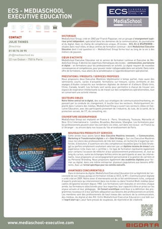 94
Hard Soft B.I. Dataviz Conseil Instit.
www.mediaschool-executive.com
HISTORIQUE
MediaSchool Group, créé en 2002 par Franck Papazian, est un groupe d’enseignement supé-
rieur privé indépendant, spécialisé dans les domaines de la communication, du journalisme
et du digital. Avec ce champ de compétences unique, 20 écoles - ECS, IEJ et #SUPDEWEB –
situées dans neuf villes, et deux centres de formation continue - dont MediaSchool Executive
Education dont il est question ici – MediaSchool Group forme tout au long de la vie à des
métiers de passion.
CŒUR D’ACTIVITE
MediaSchool Executive Education est le service de formation continue et Executive de Me-
diaSchool Group. Il décline les expertises thématiques des écoles - communication, journalisme
et digital - en formations pour les professionnels en activité. Le digital requiert de nouvelles
connaissances et compétences, pour pouvoir rester indispensable dans son activité. Dans notre
offre de formations, nous allons de la sensibilisation à l’approfondissement opérationnel.
PRESTATIONS / PRODUITS / SERVICES PROPOSES
Nous proposons deux Executive Mastères (diplômants) à temps partiel, mais aussi des
séminaires courts, cycles d’actualité, formations sur-mesure, cycles certifiants et des
voyages d’études consacrés aux tendances digitales de demain et d’ailleurs (Etats-Unis,
Chine, Canada, Israël). Les formats sont variés pour permettre à chacun de trouver son
espace de respiration intellectuelle ou de travail sur des compétences opérationnelles, tout
en conservant une activité intense.
SECTEURS CIBLES
Notre thème central est le digital, des outils aux stratégies de communication/marketing, en
passant par la conduite du changement. Il touche tous les secteurs. Historiquement im-
planté dans l’univers des médias, MediaSchool Group a ouvert ses secteurs cibles en Exe-
cutive Education, avec des participants provenant de l’industrie, du luxe, de la santé, de la
protection sociale, de l’IT, du consulting, etc.
COUVERTURE GEOGRAPHIQUE
MediaSchool Group est implanté en France à : Paris, Strasbourg, Toulouse, Marseille et
Nice. Et à l’international à : Londres, Bruxelles, Barcelone, Shanghai. Les formations pour
les professionnels peuvent avoir lieu soit dans ces villes, soit dans vos locaux - en France ou
à l’étranger - ou encore dans nos locaux du 16e arrondissement de Paris.
NOUVEAUTES PRODUITS ET SERVICES
Cette année nous avons lancé deux Executive Mastères innovants : « Communication,
Marketing et Transformation digitale » et « Data Strategy ». Sur ces Executive Mastères
nous recrutons des professionnels de très bon niveau, en recherche d’expertise ren-
forcée, d’évolution, d’ouverture vers des compétences nouvelles (pour le Data Strate-
gy) ou parfois simplement souhaitant valoriser par un diplôme reconnu de niveau I une
expérience riche mais non « certifiée ». Ce type de formation représente également
pour certains l’occasion de réfléchir à leur positionnement professionnel, et, tout au
long du cursus, outre les échanges fertiles entre les participants et avec les interve-
nants, nous proposons un accompagnement personnalisé à la gestion de carrière et
au Personal Branding. Nous proposons également des académies digitales pour for-
mer au digital, dans une même entreprise, plusieurs populations aux besoins diffé-
rents. Avec un format spécifique pour les comités exécutifs.
AVANTAGES CONCURRENTIELS
Dans le domaine du digital, MediaSchool Executive Education tire sa légitimité de l’an-
cienneté de son réseau puisqu’en formation initiale à l’ECS, le M1 « Communication digitale
» a été créé en 2009. Notre vivier d’intervenants est de ce fait extrêmement riche, composé
d’experts praticiens qui interviennent dans nos écoles ou dans l’Institut Multi-médias (pour
cadres dirigeants) existant depuis 1983. Les formations sont évaluées et enrichies chaque
année, les formateurs sélectionnés pour leur expertise, leur capacité à être en prise sur les
enjeux actuels et leur pédagogie. Un Conseil scientifique contribue à la définition des pro-
grammes nouveaux et à leur parfaite adéquation aux besoins des professionnels en activité.
Les membres sont des professionnels de haut niveau des secteurs de la communication,
des médias, du digital et des RH. Enfin MediaSchool Executive Education s’est bâti sur
« l’esprit start-up », pour faire preuve de souplesse, de réactivité et de créativité.
CONTACT
JULIE THINES
Directrice
01 55 74 30 95
jth@mediaschool.eu
22 rue Duban - 75016 Paris
ECS - MEDIASCHOOL
EXECUTIVE EDUCATION
 