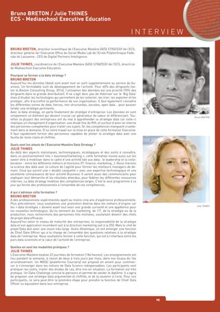 I N T E R V I E W
95
Bruno BRETON / Julie THINES
ECS - Mediaschool Executive Education
BRUNO BRETON, directeur scientifique de l’Executive Mastère DATA STRATEGY de l’ECS,
directeur général de l’Executive Office du Social Media Lab de l’Ecole Polytechnique Fédé-
rale de Lausanne ; CEO de Digital Partners Intelligence.
JULIE THINES, coordinatrice de l’Executive Mastère DATA STRATEGY de l’ECS, directrice
de Mediaschool Executive Education.
Pourquoi se former a la data strategy ?
BRUNO BRETON
Aujourd’hui les données (data) sont avant tout un outil supplémentaire au service du bu-
siness. Un formidable outil de développement de l’activité. Pour 60% des dirigeants (se-
lon le Boston Consulting Group, 2014), l’utilisation des données est une priorité (70% des
dirigeants dans la grande distribution). Il ne s’agit donc pas de théoriser sur le ‘Big Data’
mais d’étudier les technologies qui permettent de les collecter, les trier, les exploiter et les
protéger, afin d’accroître la performance de son organisation. Il faut également connaître
les différentes sortes de data, tierces, non structurées, sociales, open data… pour pouvoir
fonder une stratégie pertinente.
Avec la data strategy, on parle finalement de stratégie d’entreprise. Les données en sont
simplement un élément qui devient crucial car générateur de valeur et différenciant. Tou-
tefois la plupart des entreprises ont du mal à appréhender la stratégie data car celle-ci
implique un changement d’organisation, une étude fine de ROI, et surtout d’avoir en interne
des personnes compétentes pour traiter ces sujets. Or, les compétences manquent cruelle-
ment dans le domaine. D’où notre travail sur la mise en place de cette formation Executive.
Il faut rapidement former des personnes capables de piloter la stratégie data avec une
feuille de route claire et chiffrée.
Quels sont les atouts de l’Executive Mastère Data Strategy ?
JULIE THINES
Au-delà des aspects statistiques, technologiques, stratégiques et des outils à connaître,
dans un positionnement très « business/marketing », cette formation insiste aussi sur les
savoir-être à mobiliser dans le cadre d’une activité liée aux data : le leadership et la colla-
boration - entre les différents métiers et fonctions (IT, finance, marketing...). Nous marions
la science des data avec la culture de l’agilité pour former les meilleurs managers de de-
main. Ceux qui auront une « double casquette » avec une expertise technologique et une
excellente connaissance de leur activité Business. Il seront aussi des communicants pour
expliquer leur démarche et les résultats attendus, pour fédérer les différentes ressources
internes. La data strategy mobilise des compétences larges. C’est le seul programme à ce
jour qui forme des professionnels à l’ensemble de ces compétences.
A qui s’adresse cette formation ?
BRUNO BRETON
A des professionnels expérimentés ayant au moins cinq ans d’expérience professionnelle.
Plus précisément, nous souhaitons une promotion diverse dans les métiers d’origine car
les « data stratèges » doivent avant tout avoir une grande curiosité et une appétence pour
les nouvelles technologies. Qu’ils viennent du marketing, de l’IT, de la stratégie ou de la
production, nous recherchons des personnes très motivées, souhaitant devenir des chefs
de projet data efficaces.
Aujourd’hui selon le niveau de maturité des entreprises, la responsabilité de la stratégie
data et son application incombent soit à la direction marketing soit à la DSI. Mais le chef de
projet Data doit avoir une vision très large. Outre-Atlantique, on voit émerger une fonction
de Chief Data Officer qui a la charge de l’ensemble des questions relatives à la stratégie
data de l’entreprise. Nous souhaitons former à cette fonction, qui est à l’interface entre les
purs data scientists et le cœur de l’activité de l’entreprise.
Quelles en sont les modalités pratiques ?
JULIE THINES
L’Executive Mastère totalise 23 journées de formation (184 heures). Les enseignements ont
lieu pendant la semaine, à raison de deux à trois jours par mois, dans nos locaux du 16e
arrondissement. Un MOOC (plateforme Coursera) est proposé en amont pour commen-
cer à s’immerger dans les notions de Data Science indispensables. Les participants vont
pratiquer les outils, traiter des études de cas, être mis en situation. La formation est très
pratique. Un Data-Challenge conclut le parcours et permet de valider le diplôme. Il s’agira
de proposer une stratégie data argumentée et chiffrée, et de la soutenir à l’oral. Pour nos
participants, ce sera peut-être la première étape pour prendre la fonction de Chief Data
Officer ou équivalent dans leur entreprise.
Bruno BRETON
Julie THINES
 