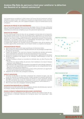 99
Une grande banque européenne a confié à eleven une mission afin de transformer sa façon
d’aborder la relation client. Par la détection innovante de comportements clients, et la mise
en place d’actions ciblées, elle a été capable de doubler le taux de transformation de ses
campagnes.
PORTEURS DU PROJET ET SES PARTENAIRES
Coté client, le projet a été porté par la Direction des études client, en lien avec la Direction
Digitale, la Direction Marketing, la Communication et la DSI. Le projet a en effet demandé de
rassembler de nombreuses compétences pour être pleinement opérationnel.
OBJECTIFS DU PROJET
Le client observe que le taux de retour de ses campagnes commerciales est en baisse de-
puis quelques années et que son vivier de prospects pour l’upselling ne se renouvelle pas
suffisamment dans le temps. Il dispose d’une variété de données structurées et non-struc-
turées sur ses clients à chaque point d’interaction, représentant plusieurs To de données.
Cependant, il ne possède ni les outils ni la méthodologie nécessaires pour intégrer ces
nouvelles données dans les démarches de ses équipes.
Il souhaite donc exploiter ces nouvelles sources d’information client afin de générer de
nouvelles opportunités commerciales, tout en faisant monter en compétence les équipes.
PRÉSENTATION DU PROJET
•	 Identification des sujets à forte valeur ajoutée pour les directions métier
•	 Mise en place d’un environnement Big Data autonome afin de prototyper les approches 	
	 de détection des besoins
•	 Support des équipes IT du client afin d’extraire l’ensemble des données pertinentes,
	 tout en observant les contraintes de sécurité et de protection de la vie privée
•	 Constitution de bases de données, structuration des données, rapprochement des bases
•	 Montée en compétence des équipes sur les méthodes mathématiques et outils du
	 monde Big Data
•	 Conduite d’analyses utilisant un ensemble de méthodes dans les Best-Practices Big
	 Data afin :
	 - D’identifier les signaux faibles du parcours client révélateurs d’un besoin (réseaux
	 bayésiens, forets aléatoires…)
	 -D’identifierdesciblescommercialesinnovantesàrenouvellementcontinu(filtragecollaboratif…)
	 - De construire une segmentation client innovante basée sur les comportements fins de
	 dépense (clustering, forets aléatoires…)
	 -De détecter les événements majeurs de la vie des clients présentant une opportunité 	
	 commerciale (analyses de séries temporelles…)
•	 Adaptation du site web et des campagnes marketing
ASPECTS NOVATEURS
•	 Utilisation du Big Data sur des bases comprenant des milliards de lignes, avec des
	 temps de traitement de quelques minutes rendant possible de nouvelles explorations
•	 Agrégation, structuration et transformation de données et calculs distribués utilisant
	 des UDF permettant des temps de traitement courts sur des opérations avancées
•	 Utilisation d’outils mathématiques avancés (réseaux bayésiens, forets aléatoires…)
•	 Mise en œuvre dans des campagnes marketing ciblées
VALORISATION OBSERVÉE DE LA DONNÉE
Doublement du taux de transformation des campagnes, utilisation des données pour repenser
les produits, nouveau mécanisme de rebond commercial.
ETAPES À VENIR ET DÉMARCHE BIG DATA DANS L’ENTREPRISE
Prolongation de l’industrialisation de la démarche, extension des études et tests de nou-
velles données et méthodes, fédération de l’entreprise autour d’une dynamique « data
driven ».
Analyse Big Data du parcours client pour améliorer la détection
des besoins et le rebond commercial
 