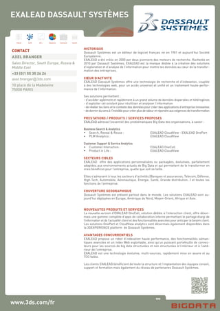 100
Hard Soft B.I. Dataviz Conseil Instit.
www.3ds.com/fr
HISTORIQUE
Dassault Systèmes est un éditeur de logiciel français né en 1981 et aujourd’hui Société
Européenne.
EXALEAD a été créée en 2000 par deux pionniers des moteurs de recherche. Rachetée en
2010 par Dassault Systèmes, EXALEAD est la marque dédiée à la création des solutions
d’exploration et d’analyse de l’information pour mettre les données au cœur de la transfor-
mation des entreprises.
CŒUR D’ACTIVITE
EXALEAD Dassault Systèmes offre une technologie de recherche et d’indexation, couplée
à des technologies web, pour un accès universel et unifié et un traitement haute-perfor-
mance de l’information.
Ses solutions permettent :
- d’accéder agilement et rapidement à un grand volume de données dispersées et hétérogènes
- d’exploiter cet existant pour réutiliser et analyser l’information
- de révéler les liens et le contexte des données pour créer des applications d’entreprise innovantes
-dedonnerdusensà l’invisiblepourcréerplusdevaleuretrépondreauxexigencesdetransformation
PRESTATIONS / PRODUITS / SERVICES PROPOSES
EXALEAD adresse l’essentiel des problématiques Big Data des organisations, à savoir :
Business Search & Analytics
•	 Search, Reveal & Reuse :		 EXALEAD CloudView - EXALEAD OnePart
•	 PLM Analytics :			 EXALEAD CloudView
Customer Support & Service Analytics
•	 Customer Interaction :			 EXALEAD OneCall
•	 Product in Life :			 EXALEAD CloudView
SECTEURS CIBLES
EXALEAD offre des applications personnalisées ou packagées, évolutives, parfaitement
adaptées aux environnements actuels de Big Data et qui permettent de le transformer en
vrais bénéfices pour l’entreprise, quelle que soit sa taille.
Elles s’adressent à tous les secteurs d’activités (Banques et assurances, Telecom, Défense,
High Tech, Automobile, Aéronautique, Energie, Santé, Grande distribution…) et toutes les
fonctions de l’entreprise.
COUVERTURE GEOGRAPHIQUE
Dassault Systèmes est présent partout dans le monde. Les solutions EXALEAD sont au-
jourd’hui déployées en Europe, Amérique du Nord, Moyen-Orient, Afrique et Asie.
NOUVEAUTES PRODUITS ET SERVICES
La nouvelle version d’EXALEAD OneCall, solution dédiée à l’interaction client, offre désor-
mais une gamme complète d’apps de collaboration interne permettant le partage élargi de
l’information et de l’actualité client et des fonctionnalités avancées pour anticiper le besoin client.
Les solutions OnePart et CloudView analytics sont désormais également disponibles dans
la 3DEXPERIENCE platform de Dassault Systèmes.
AVANTAGES CONCURRENTIELS
EXALEAD propose un robot d’indexation haute performance, des fonctionnalités séman-
tiques avancées et un index Web exploitable, ainsi qu’un puissant portefeuille de connec-
teurs pour les sources de big data structurées et non structurées à l’intérieur et à l’exté-
rieur de l’entreprise.
EXALEAD est une technologie évolutive, multi-sources, rapidement mise en œuvre et au
TCO faible.
Les clients EXALEAD bénéficient de toute la structure et l’implantation des équipes conseil,
support et formation mais également du réseau de partenaires Dassault Systèmes.
CONTACT
AXEL BRANGER
Sales Director, South Europe, Russia &
Middle East
+33 (0)1 55 35 26 26
axel.branger@3ds.com
10 place de la Madeleine
75008 PARIS
EXALEAD DASSAULT SYSTÈMES
 