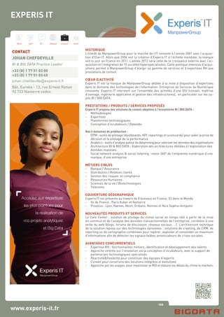 102
Hard Soft B.I. Dataviz Conseil Instit.
www.experis-it.fr
HISTORIQUE
L’intérêt de ManpowerGroup pour le marché de l’IT remonte à l’année 2001 avec l’acquisi-
tion d’Elan IT. Alors que 2006 voit la création d’Experis IT à l’échelle mondiale, la marque
voit le jour en France en 2011. L’année 2012 sera celle de la croissance externe avec l’ac-
quisition et l’intégration de 15 sociétés hyperspécialisées. Cette politique intensive d’acqui-
sitions permet à ManpowerGroup d’élargir sa gamme de services et d’expertises RH aux
prestations de conseil.
CŒUR D’ACTIVITÉ
Experis IT est la marque de ManpowerGroup dédiée à la mise à disposition d’expertises
dans le domaine des technologies de l’information. Entreprise de Services du Numérique
innovante, Experis IT intervient sur l’ensemble des activités d’une DSI (conseil, maîtrise
d’ouvrage, ingénierie applicative et gestion des infrastructures), en particulier sur les su-
jets BI / BIG DATA.
PRESTATIONS / PRODUITS / SERVICES PROPOSÉS
Experis IT propose des solutions de conseil adaptées à l’écosystème BI / BIG DATA :
- 	 Méthodologies
-	 Expertises
- 	 Plateformes technologiques
- 	 Conception d’incubateurs / Datalabs
Nos 4 domaines de prédilection :
-	 EPM : outils de pilotage (dashboards, KPI, reportings et scorecards) pour aider la prise de
	 décision et le pilotage de la performance
-	 Analytics : outils d’analyse autour du datamining pour valoriser les données des organisations
-	 Architecture BI & BIG DATA : élaboration des architectures dédiées à l’exploitation des 	
	 données massives
-	 Social network analysis & social listening : vision 360° de l’empreinte numérique d’une 	
	 marque, d’une entreprise
MÉTIERS CIBLES
-	 Banque / Assurance
- 	 Distribution / Relation clients
- 	 Gestion des risques et compliance
- 	 Ressources Humaines
- 	 Sciences de la vie / Biotechnologies
- 	 Télécoms
COUVERTURE GÉOGRAPHIQUE
Experis IT est présente au travers de 8 bureaux en France, 33 dans le Monde
-	 Ile de France : Paris Auber et Nanterre
-	 Province : Lyon, Nantes, Niort, Orléans, Rennes et Nice Sophia-Antipolis
NOUVEAUTÉS PRODUITS ET SERVICES
Le Care Center : solution de pilotage du climat social en temps réel à partir de la mise
en commun et de l’analyse des données transactionnelles de l’entreprise, corrélées à une
veille du web (blogs, forums de discussion, réseaux sociaux, …). L’architecture technique
de la solution repose sur des technologies éprouvées : solutions de crawling, de CRM, de
reporting ou de cartographie combinées pour repérer, exploiter et consolider un maximum
d’informations afin de détecter les signaux faibles annonciateurs de crises sociales.
AVANTAGES CONCURRENTIELS
- 	 Expertise RH : fonctionnalités métiers, identification et développement des talents
-	 Approche centrée sur l’innovation via la conception d’incubateurs, avec le support de
	 partenariats technologiques spécialisés
- 	 Réactivité&flexibilité pour constituer des équipes d’experts
- 	 Conseil pour construire des solutions intégrées et évolutives
- 	 Approche par les usages, pour maximiser le ROI et réduire les délais du «time to market»
EXPERIS IT
CONTACT
JOHAN CHEFDEVILLE
BI & BIG DATA Practice Leader
+33 (0) 1 77 51 03 00
+33 (0) 1 77 51 03 45
johan.chefdeville@experis-it.fr
Bât. Eureka - 13, rue Ernest Renan
92 723 Nanterre cedex
 