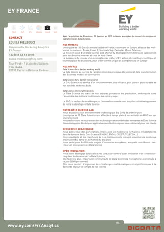 104
Hard Soft B.I. Dataviz Conseil Instit.
EY FRANCE
www.ey.com/Fr/Analytics
Avec l’acquisition de Bluestone, EY devient en 2015 le leader européen du conseil stratégique et
opérationnel en Data Science.
NOS MOYENS
Une équipe de 130 Data Scientists basée en France, rayonnant en Europe, et issue des meil-
leures formations : Ensae, Ensai, X, Normale Sup, Centrale, Mines, Telecom…
La mise en place d’un Data Science Lab chargé du développement de briques applicatives
pour nos besoins internes et ceux de nos clients
La puissance du réseau et des compétences métier d’EY, alliée à l’expertise scientifique et
technologique de Bluestone, pour créer un mix unique de compétences en Europe
NOS OFFRES
Data Science for a better working world
La Data Science au service de l’amélioration des processus de gestion et de la transformation
des Business Models de l’entreprise
Data Science for a better living world
La Data Science au service d’un fonctionnement plus efficace, plus juste et plus durable de
nos sociétés et de nos Etats
Data Science in everything we do
La Data Science au cœur de nos propres processus de production, embarquée dans
l’ensemble des métiers traditionnels de notre groupe
La R&D, la recherche académique, et l’innovation ouverte sont les piliers du développement
de notre leadership en Data Science
NOTRE DATA SCIENCE LAB
Nous disposons d’un environnement technologique Big Data de premier plan
Une équipe de 10 Data Scientists est affectée à temps plein à nos activités de R&D sur cet
environnement
NousrecherchonsetnoustestonsdestechnologiesetdesméthodesinnovantesdeDataScience
Nous développons des briques applicatives accélératrices pour nous-mêmes et pour nos clients
RECHERCHE ACADEMIQUE
Nous avons noué des partenariats étroits avec les meilleures formations et laboratoires
dans le domaine de la Data Science (ENSAE, ENSAI, CREST, TELECOM…).
Nos consultants et les chercheurs de ces établissements mènent ensemble de nombreux
projets de R&D dans les domaines du Big Data
Nous participons à différents projets d’innovation européens, auxquels contribuent cher-
cheurs et enseignants en Data Science
OPEN INNOVATION
Nous avons développé datascience.net, une plate-forme d’open innovation et de crowdsour-
cing dans le domaine de la Data Science
Elle fédère la plus importante communauté de Data Scientists francophones constituée à
ce jour (3000 personnes)
Elle nous permet d’organiser des challenges mathématiques et algorithmiques à la
demande et pour le compte de nos clients
CONTACT
LOUISA MELBOUCI
Responsable Marketing Analytics
EY France
+33 (0)1 46 93 60 00
louisa.melbouci@fr.ey.com
Tour First - 1 place des Saisons
TSA 14444
92037 Paris La Défense Cedex»
 