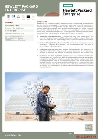 108
Hard Soft B.I. Dataviz Conseil Instit.
www.hpe.com
SAVOIR FAIRE
Hewlett Packard Enterprise dispose d’une infrastructure IT économique et agile qui s’appuie
sur des solutions technologiques d’infrastructure leaders sur le marché, une plateforme
complète de logiciels de management et une offre complète de services pour répondre aux
attentes de nos clients, quels que soient la couverture géographique ou le secteur concernés.
Hewlett Packard Enterprise décline sa stratégie au travers de quatre axes de transforma-
tion et en fait le partenaire idéal pour vous accompagner dans votre transition vers un envi-
ronnement Cloud, hybride, sécurisé et supportant les besoins de mobilité :
•	 Transform to a hybrid infrastructure : Construire les bases d’une infrastructure “à la
	 demande”; Simplifier la gestion de l’IT avec l’utilisation de l’automatisation ; Fournir des
	 applications de qualité plus rapidement grâce à un écosystème de développement agile.
•	 Enable workplace productivity : Rendre votre IT accessible de n’importe où quel que soit
	 votre device ; Permettre à vos équipes d’être plus efficaces grâce à des outils de
	 communication et de collaboration.
•	 Protect your digital enterprise : Vous protéger des attaques avec des Algorithmes de
	 sécurité et une analyse heuristique poussée ; Assurer la continuité de services avec une
	 stratégie de protection des données et une haute disponibilité des infrastructures.
•	 Empower the data-driven organization : Établir les bases d’un traitement orienté données
	 en modernisant votre infrastructure ; Maîtriser votre univers numérique à l’aide de Haven,
	 notre plateforme de Big Data intégrée et modulaire disponible sur site ou en mode cloud,
	 qui permet de traiter 100% de vos informations qu’elles soient issues de l’entreprise
	 (bases de données, courriels, documents internes) ou externes (réseaux sociaux, pages
	 web, documents en ligne, objets connectés, vidéo, audio …) ; Chercher à mieux concilier
	 les objectifs de l’entreprise pour permettre une prise de décisions et une innovation
	 orientées données.
CONTACT
FLORENCE LAGET
Directrice Big Data France
0 820 211 211
bigdata.france@hpe.com
Immeuble Arcs de Seine
20 quai du Point du Jour
92100 Boulogne Billancourt
HEWLETT PACKARD
ENTERPRISE
 