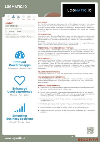 114
Hard Soft B.I. Dataviz Conseil Instit.
www.logmatic.io
HISTORIQUE
Les 3 fondateurs de logmatic.io cumulent plus de 30 ans d’expérience dans l’informatique
décisionnelle et le développement de business. Leur ambition est de démocratiser de
puissants outils facilitant la prise de décision. Après avoir lancé Focusmatic, une solution
en SaaS qui apporte la BI en temps réel au marketing digital, il font évoluer leur offre avec
Logmatic.io.
CŒUR D’ACTIVITE
Logmatic.io est une Operations Data Platform pour logs et données machine. La technolo-
gie de la plateforme permet aux entreprises d’utiliser en temps réel les données souvent
inexploitées de leurs machines pour améliorer leur software et la performance de leur
entreprise.
Logmatic.io collecte la donnée telle quelle, l’enrichie et l’analyse en temps réel pour per-
mettre à ses utilisateurs d’en exploiter la valeur opérationnelle.
PRESTATIONS / PRODUITS / SERVICES PROPOSES
Logmatic.io est une solution en SaaS dont les capacités analytiques et la facilité d’utilisa-
tion permettent de répondre directement au besoin de performance et d’innovation des
directions techniques, et de s’étendre vers d’autres besoins métiers en les nourrissant de
données inaccessibles jusqu’alors.
SECTEURS CIBLES
Logmatic.io s’adresse en priorité aux entreprises qui exploitent des actifs technologiques.
Par simple bouche à oreille, l’application Logmatic.io s’est d’ailleurs déjà propagée au sein
des fleurons de la French Tech, tels que Blablacar, StickyAds.tv et Dailymotion.
Francis Nappez, CTO et cofondateur de Blablacar raconte ainsi que sa mise en place a
permis « d’afficher des ‘dashboards’ décisionnels en temps réel, sans impact sur notre
plateforme ».
COUVERTURE GEOGRAPHIQUE
Logmatic est une solution en SaaS, dont le service est accessible dans le monde entier.
NOUVEAUTES PRODUITS ET SERVICES
Logmatic s’intègre encore mieux aux systèmes des entreprises en étant agnostique des
formats de données entrantes, et en proposant des connecteurs de sortie standardisés,
ainsi qu’une API.
AVANTAGES CONCURRENTIELS
•	 Installation facile: réception de tout type de logs, évènements machine ou métriques,
	 sans agent ni code propriétaire sur vos serveurs.
•	 Parsing et enrichissement: reconnaissance automatique des types de logs (Apache,
	 Nginx, Syslogs, Firewalls, JSON events...) ou création de vos propres parsers. Utilisation
	 du tagging dynamique pour classer vos logs au travers de votre stack.
•	 Puissante recherche facettée: filtrage instantané sur plusieurs attributs, du niveau
	 agrégé au niveau log.
•	 Dashboards dynamiques: création rapide et partage des dashboards à différents départements.
•	 Alertes flexibles: création d’alertes basées sur vos recherches ou métriques.
•	 Intégrations multiples: utilisation de l’API pour exporter vos données vers d’autres apps
	 ou CRMs.
CONTACT
LOÏC SFICIGOÏ
Business Development
+33 (0)1 75 42 83 54
loic@logmatic.io
130, rue de Lourmel, 75015 Paris
LOGMATIC.IO
 