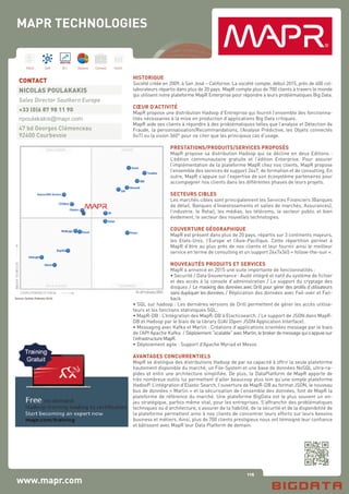 116
Hard Soft B.I. Dataviz Conseil Instit.
www.mapr.com
HISTORIQUE
Société créée en 2009, à San José – Californie. La société compte, début 2015, près de 400 col-
laborateurs répartis dans plus de 20 pays. MapR compte plus de 700 clients à travers le monde
qui utilisent notre plateforme MapR Enterprise pour répondre à leurs problématiques Big Data.
CŒUR D’ACTIVITÉ
MapR propose une distribution Hadoop d’Entreprise qui fournit l’ensemble des fonctionna-
lités nécessaires à la mise en production d’applications Big Data critiques.
MapR aide ses clients à répondre à des problématiques telles que l’analyse et Détection de
Fraude, la personnalisation/Recommandations, l’Analyse Prédictive, les Objets connectés
(IoT) ou la vision 360° pour ne citer que les principaux cas d’usage.
PRESTATIONS/PRODUITS/SERVICES PROPOSÉS
MapR propose sa distribution Hadoop qui se décline en deux Editions :
L’édition communautaire gratuite et l’édition Enterprise. Pour assurer
l’implémentation de la plateforme MapR chez nos clients, MapR propose
l’ensemble des services de support 24x7, de formation et de consulting. En
outre, MapR s’appuie sur l’expertise de son écosystème partenaires pour
accompagner nos clients dans les différentes phases de leurs projets.
SECTEURS CIBLES
Les marchés cibles sont principalement les Services Financiers (Banques
de détail, Banques d’Investissements et salles de marchés, Assurances),
l’industrie, le Retail, les médias, les télécoms, le secteur public et bien
évidement, le secteur des nouvelles technologies.
COUVERTURE GÉOGRAPHIQUE
MapR est présent dans plus de 20 pays, répartis sur 3 continents majeurs,
les Etats-Unis, l’Europe et l’Asie-Pacifique. Cette répartition permet à
MapR d’être au plus près de nos clients et leur fournir ainsi le meilleur
service en terme de consulting et un support 24x7x365 « follow-the-sun ».
NOUVEAUTÉS PRODUITS ET SERVICES
MapR a annoncé en 2015 une suite importante de fonctionnalités :
• Securité / Data Gouvernance : Audit intégré et natif du système de fichier
et des accès à la console d’administration / Le support du cryptage des
disques / Le masking des données avec Drill pour gérer des profils d’utilisateurs
sans dupliquer les données. / Réplication des données avec Fail-over et Fail-
back.
• SQL sur hadoop : Les dernières versions de Drill permettent de gérer les accès utilisa-
teurs et les fonctions statistiques SQL.
• MapR-DB : L’Intégration des MapR-DB à Elacticsearch. / Le support de JSON dans MapR-
DB et Hadoop par le biais de la library OJAI (Open JSON Application Interface).
• Messaging avec Kafka et Marlin : Créations d’applications orientées message par le biais
de l’API Apache Kafka / Déploiement“scalable”avecMarlin,lebrokerdemessagequis’appuiesur
l’infrastructureMapR.
• Déploiement agile : Support d’Apache Myriad et Mesos
AVANTAGES CONCURRENTIELS
MapR se distingue des distributions Hadoop de par sa capacité à offrir la seule plateforme
hautement disponible du marché, un File-System et une base de données NoSQL ultra-ra-
pides et enfin une architecture simplifiée. De plus, la DataPlatform de MapR apporte de
très nombreux outils lui permettant d’aller beaucoup plus loin qu’une simple plateforme
HadooP. L’intégration d’Elastic Search, l’ouverture de MapR-DB au format JSON, le nouveau
bus de données « Marlin » et la sécurisation de l’ensemble des données, font de MapR la
plateforme de référence du marché. Une plateforme BigData est le plus souvent un en-
jeu stratégique, parfois même vital, pour les entreprises. S’affranchir des problématiques
techniques ou d’architecture, s’assurer de la fiabilité, de la sécurité et de la disponibilité de
la plateforme permettent ainsi à nos clients de concentrer leurs efforts sur leurs besoins
business et métiers. Ainsi, plus de 700 clients prestigieux nous ont témoigné leur confiance
et bâtissent avec MapR leur Data Platform de demain.
CONTACT
NICOLAS POULAKAKIS
Sales Director Southern Europe
+33 (0)6 87 98 11 90
npoulakakis@mapr.com
47 bd Georges Clémenceau
92400 Courbevoie
MAPR TECHNOLOGIES
 