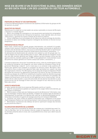 121
MISE EN ŒUVRE D’UN ÉCOSYSTÈME GLOBAL DES DONNÉES GRÂCE
AU BIG DATA POUR L’UN DES LEADERS DU SECTEUR AUTOMOBILE.
PORTEURS DU PROJET ET SES PARTENAIRES
La Direction Marketing Digital et la Direction des Systèmes d’Information du groupe ont été
les sponsors du projet.
OBJECTIFS DU PROJET
Réalisée pour le compte de l’un des leaders du secteur automobile, la mission de Micropole
a répondu à un double objectif :
•	 définir une stratégie de convergence et une gouvernance permettant de cartographier
le patrimoine informationnel de l’entreprise (on-premise, cloud, hybride), dans une vision
«Data Centric», gommant les notions clivantes de SI interne ou externe.
•	 Utiliser le Big Data et ses technologies afin de réduire les coûts de stockage des données,
en mettant en place une stratégie de gestion intelligente des données en fonction de leur
température.
PRÉSENTATION DU PROJET
Notre client, comme tous les grands groupes internationaux, est confronté à la problé-
matique d’avoir plusieurs Systèmes d’Information (par plaque continentale en général) et
plusieurs silos de données métiers, mais aussi la contrainte de devoir gérer et synchroniser
ces données avec des données venant du monde externe (fournisseurs, partenaires, …).
Ce phénomène de dissémination de la donnée s’est renforcé au sein du groupe avec l’ar-
rivée du Digital et de ses data stockées dans le cloud : CRM, données de navigation issues
des sites web, données générées par Google, tableaux de bord d’analyse conçus par des
agences externes, données captées par la DMP, et plus globalement, toutes données issues
des points de contacts générés sur d’autres canaux (call centers, concessions,...).
L’entreprise devait donc réconcilier l’ensemble des visions, celles du monde digital et celles
du monde de l’entreprise, afin d’apporter une vision unifiée aux utilisateurs finaux (le dé-
partement Marketing). L’objectif : qu’ils n’aient plus à se connecter à des systèmes dif-
férents pour générer leurs analyses ou visualiser les parcours clients. Micropole a donc
préconisé la mise en place d’une approche Data Lake, permettant de «casser» les silos
des organisations internes. Puis Micropole a mis en place des briques d’intégration (iPaaS)
permettant de connecter les applications Cloud avec le SI interne. Au final il est désormais
possible aux équipes de la DSI et du marketing de visualiser toutes les données du groupe
comme si elles étaient stockées au sein d’un seul système d’information. En parallèle, des
logiques de Gouvernance et de sécurité ont été apportées tout au long du projet. Une ap-
proche dite de «data localité» a aussi été préconisée afin de valoriser les données au plus
proche de leur lieu de stockage et éviter ainsi leur transport et leur réécriture au sein du
Data Lake central.
ASPECTS NOVATEURS
La valeur ajoutée du projet mis en place par Micropole a porté sur 4 points :
•	 Apporter une gouvernance globale sur la gestion et les usages métiers de la donnée, qui
était jusque-là inexistante.
•	 Mettre en place un Data Lake avec Hadoop qui a permis de décloisonner l’information, mais
aussi de décharger certaines bases de données, d’intégrer de nouveaux types de données et
mécaniquement, de participer à la réduction des coûts par le décommissionnement de cer-
taines bases de données et supports de stockage volumineux de l’entreprise (NAS/SAN).
•	 Constituer une vision unique du système d’information par l’intégration d’une brique
iPaaS (integration Platform as a Service) permettant l’interconnexion de tous les systèmes.
•	 Rationnaliser la production des tableaux de bord en optimisant l’analyse des données
au plus proche de celles-ci.
VALORISATION OBSERVÉE DE LA DONNÉE
Le client a désormais la possibilité de réaliser des analyses qui n’existaient pas avant l’ar-
rivée du Big Data, tant sur les données internes, jusque-là organisées en silos, que sur
les données présentes dans le cloud, avec la possibilité de les croiser pour obtenir plus de
valeur métier.
 