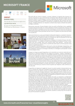 122
Hard Soft B.I. Dataviz Conseil Instit.
www.microsoft.com/france/serveur-cloud/datainsights
Microsoft aide ses clients à imaginer, concevoir, déployer et supporter des solutions no-
vatrices et pointues au cœur de l’activité de l’entreprise. Notre offre Data Insights aide les
directions métiers et informatiques à activer le potentiel des données à travers une ex-
périence intuitive, mobile, et intégrée aux outils de l’entreprise. Nos missions vont de la
conception d’expérience utilisateur à l’architecture complète de solutions autour de sujets
tels que : l’Analyse prédictive, la e-réputation, la Gestion des risques, la Gestion des talents,
les Objets connectés…
Récemment annoncée, Cortana Analytics Suite tire profit du Big Data et des capabilités
d’analyse avancée afin d’aider nos clients à identifier et mettre en œuvre des scénarios. Elle
permet d’accélérer l’innovation au sein des entreprises en transformant leurs données en
opportunités. Dartmouth-Hitchcock est une de nos références qui montre tout le potentiel
de Cortana Analytics Suite permettant de faire entrer le système de santé américain dans
une nouvelle ère.
Dartmouth-Hitchcock, le plus grand hôpital de Nouvelle Angleterre, souhaitait révolution-
ner le système de santé américain afin de transformer la manière dont les personnes in-
teragissent avec leur système de santé en les plaçant au cœur du processus et ainsi, de
modifier la perception que nous avons de notre santé.
Selon Dr. Ethan Berke, Directeur Médical pour le Design et l’innovation Clinique chez Dart-
mouth-Hitchcock, « Le système de santé actuel demande aux patients de venir à nous,
quand cela nous arrange. Nous nous sommes posés cette question : comment pou-
vons-nous venir à eux ? Au lieu d’être un système de santé réactif, comment pouvons-nous
devenir un système proactif ? »
Pour répondre à cette problématique, Dartmouth a choisi de développer ImagineCare, une
solution de surveillance à distance et d’analyse prédictive basée sur la technologie Micro-
soft de Machine Learning, de stockage de données et d’intelligence perceptuelle incluant
Cortana Analytics Suite.
L’équipe en charge du projet ImagineCare s’est concentrée sur le service client afin de ré-
volutionner le processus habituel de soin apporté aux patients. L’équipe a développé un
système de santé continu et basé sur le Cloud Microsoft dans lequel le personnel de santé
peut suivre et répondre aux besoins des patients en temps réel selon leur statut de santé.
Les données collectées des capteurs et des appareils électroniques tels que les brassards
de tensiomètre, les oxymètres de pouls et les capteurs d’activité comme Microsoft Band
sont transmises directement via smartphone dans le Cloud Azure. De là, ces informations
sont poussées dans Cortana Analytics Suite sur des tableaux de bord mises à disposition
des infirmières, qui peuvent avoir une vue individuelle de chaque patient. Lorsque les don-
nées d’une personne excèdent un certain seuil prescrit, une alerte est envoyée automati-
quement à l’infirmière qui contacte en direct le patient par téléphone, vidéo conférence ou
sms sécurisé.
ImagineCare est également capable de mesurer la santé mentale et émotionnelle du pa-
tient, en utilisant les capacités d’intelligence perceptuelle de Cortana Analytics Suite. En
analysant les flux des réseaux sociaux, le système met en place une analyse des senti-
ments, à la recherche de signes alarmants. Il peut également mettre en place une ana-
lyse du discours et de sa tonalité pendant des échanges téléphoniques avec les infirmières
d’Imagine Care. Une application mobile invite également les patients à évaluer leur humeur
afin de détecter le moindre signe de dépression.
Chaque plan de soins est mis à jour de manière sécurisée, en respectant la confidentialité
des données. En tirant profit d’analyses prédictives, ImagineCare utilise Cortana Analytics
Suite pour faire évoluer les plans de soins de manière dynamique en se basant aussi bien sur
les données individuelles tirées de l’historique, du profil et des habitudes des patients avec
Microsoft Dynamics CRM que les données en temps réel de personnes similaires telles que
le lieu, l’âge, la pathologie, les données biométriques et plus encore. ImagineCare a pour but
d’améliorer les résultats des traitements en évaluant en amont les différents risques.
Le potentiel de croissance est immense : d’un côté, les patients ont une meilleure gestion
de leurs soins directement de chez eux ; de l’autre, les médecins ont accès à des don-
nées décisionnelles leur permettant de fournir des soins personnels et optimaux à leurs
patients. Ce système durable permet de fournir les meilleurs soins possibles au meilleur
coût, basé sur une grande quantité de données récoltées en temps réel afin de rester au
plus proche des besoins du patient.
CONTACT
DAMIEN CUDEL
Chef de Marché Plateforme Applicative
+33 (0)9 70 01 90 90
39, quai du Président Roosevelt
92130 Issy Les Moulineaux - France
MICROSOFT FRANCE
 