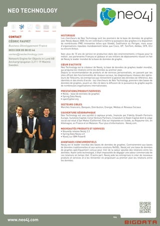 124
Hard Soft B.I. Dataviz Conseil Instit.
www.neo4j.com
HISTORIQUE	
Les chercheurs de Neo Technology sont les pionniers de la base de données de graphes
avec Neo4j depuis 2000. Ils ont contribué à mettre la puissance des graphes à la disposition
de nombreuses PME innovantes telles que Glowbl, Sodifrance ou Perigee, mais aussi
d’organisations réputées mondialement telles que Cisco, HP, TomTom, Adidas, SFR, ICIJ
ou encore Airbus.
Avec plus de 10 ans de service en production dans des environnements critiques pour le
métier, ses partenaires Français et globaux et ses milliers de déploiements réussit on fait
de Neo4j le leader mondial de la base de données de graphe.
	
CŒUR D’ACTIVITE	
Neo Technology est le créateur de Neo4j, la base de données de graphes leader mondial,
qui propulse les relations entre les données au premier plan.
Depuis la recommandation de produits et de services personnalisés, en passant par les
sites offrant des fonctionnalités de réseaux sociaux, les diagnostiques réseaux des opéra-
teurs de Télécoms, les entreprises qui réinventent la gestion des données de référence, des
identités et des droits d’accès : les chercheurs de Neo Technology, pionniers des bases de
données de graphes, jouent un rôle clé dans la diffusion de la puissance du graphe auprès
de nombreuses organisations internationales.
PRESTATIONS/PRODUIT/SERVICES	
• Neo4j - base de données de graphes
• Spring Data Neo4j
• openCypher.org
SECTEURS CIBLES
Marchés financiers, Banques, Distribution, Energie, Médias et Réseaux Sociaux
COUVERTURE GÉOGRAPHIQUE	
Neo Technology est une société à capitaux privés, financée par Fidelity Growth Partners
Europe, Sunstone Capital, Conor Venture Partners, Creandum et Dawn Capital dont le siège
social est situé à San Mateo (Californie). Elle est implantée en Suède, au Royaume-Uni, en
Allemagne, en France et en Malaisie. Pour plus d’informations : Neo4j.com.
	
NOUVEAUTÉS PRODUITS ET SERVICES	
• Nouvelle release Neo4j 2.3
• Spring Data Neo4j 4.0
• Noe4j sur IBM Power8
	
AVANTAGES CONCURRENTIELS	
Neo4j est le leader mondial des bases de données de graphes. Contrairement aux bases
de données traditionnelles et aux autres solutions NoSQL, Neo4j est une base de données
de graphes spécifiquement conçue pour tirer de la valeur ajoutée des relations entre les
données. Avant cette technologie, il était impossible de dégager une valeur commerciale de
ces relations en temps réel. D’autre part, Neo4j aide les entreprises à créer de nouveaux
produits et services et à les réinventer en propulsant au premier plan les relations entre
les données.
CONTACT
CÉDRIC FAUVET
Business Développement France
0033 (0)8 05 08 03 44
ventes@neotechnology.com
Network Engine for Objects in Lund AB
Anckargripsgatan 3,211 19 Malmö
Sweden
NEO TECHNOLOGY
 
