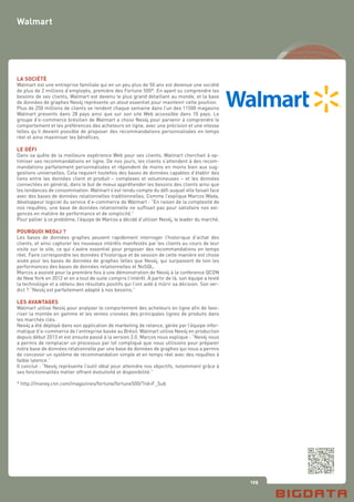 125
LA SOCIÉTÉ
Walmart est une entreprise familiale qui en un peu plus de 50 ans est devenue une société
de plus de 2 millions d’employés, première des Fortune 500*. En ayant su comprendre les
besoins de ses clients, Walmart est devenu le plus grand détaillant au monde, et la base
de données de graphes Neo4j représente un atout essentiel pour maintenir cette position.
Plus de 250 millions de clients se rendent chaque semaine dans l’un des 11500 magasins
Walmart presents dans 28 pays ainsi que sur son site Web accessible dans 10 pays. Le
groupe d’e-commerce brésilien de Walmart a choisi Neo4j pour parvenir à comprendre le
comportement et les préférences des acheteurs en ligne, avec une précision et une vitesse
telles qu’il devient possible de proposer des recommandations personnalisées en temps
réel et ainsi maximiser les bénéfices.
LE DÉFI
Dans sa quête de la meilleure expérience Web pour ses clients, Walmart cherchait à op-
timiser ses recommandations en ligne. De nos jours, les clients s’attendent à des recom-
mandations parfaitement personnalisées et répondent de moins en moins bien aux sug-
gestions universelles. Cela requiert toutefois des bases de données capables d’établir des
liens entre les données client et produit – complexes et volumineuses – et les données
connectées en général, dans le but de mieux appréhender les besoins des clients ainsi que
les tendances de consommation. Walmart s’est rendu compte du défi auquel elle faisait face
avec des bases de données relationnelles traditionnelles. Comme l’explique Marcos Wada,
développeur logiciel du service d’e-commerce de Walmart : “En raison de la complexité de
nos requêtes, une base de données relationnelle ne suffisait pas pour satisfaire nos exi-
gences en matière de performance et de simplicité.”
Pour pallier à ce problème, l’équipe de Marcos a décidé d’utiliser Neo4j, le leader du marché.
POURQUOI NEO4J ?
Les bases de données graphes peuvent rapidement interroger l’historique d’achat des
clients, et ainsi capturer les nouveaux intérêts manifestés par les clients au cours de leur
visite sur le site, ce qui s’avère essentiel pour proposer des recommandations en temps
réel. Faire correspondre les données d’historique et de session de cette manière est chose
aisée pour les bases de données de graphes telles que Neo4j, qui surpassent de loin les
performances des bases de données relationnelles et NoSQL.
Marcos a assisté pour la première fois à une démonstration de Neo4j à la conference QCON
de New York en 2012 et en a tout de suite compris l’intérêt. À partir de là, son équipe a testé
la technologie et a obtenu des résultats positifs qui l’ont aidé à mûrir sa décision. Son ver-
dict ? “Neo4j est parfaitement adapté à nos besoins.”
LES AVANTAGES
Walmart utilise Neo4j pour analyser le comportement des acheteurs en ligne afin de favo-
riser la montée en gamme et les ventes croisées des principales lignes de produits dans
les marchés clés.
Neo4j a été déployé dans son application de marketing de relance, gérée par l’équipe infor-
matique d’e-commerce de l’entreprise basée au Brésil. Walmart utilise Neo4j en production
depuis début 2013 et est ensuite passé à la version 2.0. Marcos nous explique : “Neo4j nous
a permis de remplacer un processus par lot compliqué que nous utilisions pour préparer
notre base de données relationnelle par une base de données de graphes qui nous a permis
de concevoir un système de recommandation simple et en temps réel avec des requêtes à
faible latence.”
Il conclut : “Neo4j représente l’outil idéal pour atteindre nos objectifs, notamment grâce à
ses fonctionnalités métier offrant évolutivité et disponibilité.”
* http://money.cnn.com/magazines/fortune/fortune500/?iid=F_Sub
Walmart
 
