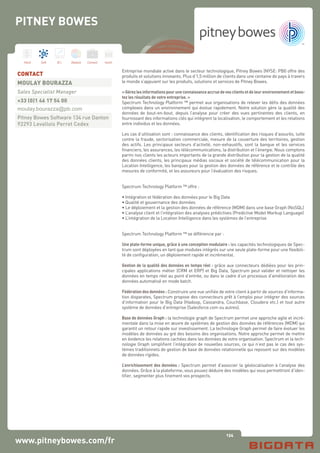 134
Hard Soft B.I. Dataviz Conseil Instit.
www.pitneybowes.com/fr
Entreprise mondiale active dans le secteur technologique, Pitney Bowes (NYSE: PBI) offre des
produits et solutions innovants. Plus d’1,5 million de clients dans une centaine de pays à travers
le monde s’appuient sur les produits, solutions et services de Pitney Bowes.
«Gérezlesinformationspouruneconnaissanceaccruedevosclientsetdeleurenvironnementetboos-
tez les résultats de votre entreprise. »
Spectrum Technology Platform ™ permet aux organisations de relever les défis des données
complexes dans un environnement qui évolue rapidement. Notre solution gère la qualité des
données de bout-en-bout, depuis l’analyse pour créer des vues pertinentes des clients, en
fournissant des informations clés qui intègrent la localisation, le comportement et les relations
entre individus et les données.
Les cas d’utilisation sont : connaissance des clients, identification des risques d’assurés, lutte
contre la fraude, sectorisation commerciale, mesure de la couverture des territoires, gestion
des actifs. Les principaux secteurs d’activité, non-exhaustifs, sont la banque et les services
financiers, les assurances, les télécommunications, la distribution et l’énergie. Nous comptons
parmi nos clients les acteurs importants de la grande distribution pour la gestion de la qualité
des données clients, les principaux médias sociaux et société de télécommunication pour la
Location Intelligence, les banques pour la gestion des données de référence et le contrôle des
mesures de conformité, et les assureurs pour l’évaluation des risques.
Spectrum Technology Platform ™ offre :
• Intégration et fédération des données pour le Big Data
• Qualité et gouvernance des données
• Le déploiement et la gestion des données de référence (MDM) dans une base Graph (NoSQL)
• L’analyse client et l’intégration des analyses prédictives (Predictive Model Markup Language)
• L’intégration de la Location Intelligence dans les systèmes de l’entreprise
Spectrum Technology Platform ™ se différencie par :
Une plate-forme unique, grâce à une conception modulaire : les capacités technologiques de Spec-
trum sont déployées en tant que modules intégrés sur une seule plate-forme pour une flexibili-
té de configuration, un déploiement rapide et incrémental.
Gestion de la qualité des données en temps réel : grâce aux connecteurs dédiées pour les prin-
cipales applications métier (CRM et ERP) et Big Data, Spectrum peut valider et nettoyer les
données en temps réel au point d’entrée, ou dans le cadre d’un processus d’amélioration des
données automatisé en mode batch.
Fédération des données : Construire une vue unifiée de votre client à partir de sources d’informa-
tion disparates, Spectrum propose des connecteurs prêt à l’emploi pour intégrer des sources
d’information pour le Big Data (Hadoop, Cassandra, Couchbase, Cloudera etc.) et tout autre
système de données d’entreprise (Salesforce.com ou autres).
Base de données Graph : la technologie graph de Spectrum permet une approche agile et incré-
mentale dans la mise en œuvre de systèmes de gestion des données de références (MDM) qui
garantit un retour rapide sur investissement. La technologie Graph permet de faire évoluer les
modèles de données au gré des besoins des organisations. Notre approche permet de mettre
en évidence les relations cachées dans les données de votre organisation. Spectrum et la tech-
nologie Graph simplifient l’intégration de nouvelles sources, ce qui n’est pas le cas des sys-
tèmes traditionnels de gestion de base de données relationnelle qui reposent sur des modèles
de données rigides.
L’enrichissement des données : Spectrum permet d’associer la géolocalisation à l’analyse des
données. Grâce à la plateforme, vous pouvez déduire des modèles qui vous permettront d’iden-
tifier, segmenter plus finement vos prospects.
CONTACT
MOULAY BOURAZZA
Sales Specialist Manager
+33 (0)1 46 17 54 00
moulay.bourazza@pb.com
Pitney Bowes Software 134 rue Danton
92293 Levallois Perret Cedex
PITNEY BOWES
 