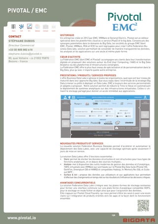 136
Hard Soft B.I. Dataviz Conseil Instit.
www.pivotal.io
HISTORIQUE
Co-entreprise créée en 2012 par EMC, VMWare et General Electric, Pivotal est un éditeur
spécialisé dans les plateformes cloud as-a-service (PaaS) et le big data. Convaincues des
synergies potentielles dans le domaine du Big Data, les sociétés du groupe EMC (dont
EMC, Pivotal, VMWare, RSA et VCE) se sont regroupées pour créer l’offre Federation Bu-
siness Data lake, solution permettant de consolider de manière transparente les données,
les analyses et les applications sur une seule et même plate-forme.
CŒUR D’ACTIVITE
La Fédération EMC (dont EMC et Pivotal) accompagne ses clients dans leur transformation
digitale en proposant des solutions autour du End User Computing, l’IAAS et le Big Data
Analytics via des plateformes d’infrastructures convergées.
La Fédération EMC offre le plus haut niveau de spécialisation et de personnalisation dans le
Big Data, plus qu’avec n’importe quelle autre entreprise.
PRESTATIONS / PRODUITS / SERVICES PROPOSES
L’offre Business Data Lake s’adresse à toutes les organisations, quel que soit leur niveau de
maturité dans leur approche Big data. Que vous soyez dans l’incertitude de la stratégie Big
Data à mener ou prêts à déployer un Data Lake, EMC a toujours des services personnalisés
et adaptés à proposer. Notre solution permet de réduire le Time to Value en automatisant
le déploiement de systèmes analytiques sur des infrastructures virtualisées. Celles-ci uti-
lisent le stockage partagé pour donner un accès immédiat aux applications.
NOUVEAUTES PRODUITS ET SERVICES
La nouvelle solution Federation Business Datalake permet d’accélérer et automatiser le
déploiement des Data Lakes, avec une capacité de stockage optimale après seulement 7
jours de mise en service.
La solution Data Lakes offre 3 fonctions essentielles :
•	 Store: permet de stocker les données structurées et non structurées pour tous types de
	 fonctions analytiques, et ce depuis des sources multiples ;
•	 Analyse: met à disposition des outils modernes de gestion des données et d’analytique, 	
	 100% virtualisés avec VMWare qui sont basés sur la Pivotal Big Data Suite (Pivotal HD, 	
	 GemFire, Greenplum DB et HAWQ) et compatibles Hadoop, In-Memory No-SQL et Scale-	
	 out MPP ;
•	 Surface & Act : propose des données aux utilisateurs et aux applications leur permettant
	 d’effectuerdeschangementsentempsréelsurlesrésultatsetd’influencerlesdécisionscritiques.
AVANTAGES CONCURRENTIELS
La solution Federation Data Lake s’intègre avec les plates-formes de stockage existantes
pour former une interface commune sur une plate-forme d’analytique compatible HDFS,
pour le stockage en mode fichier et objet ainsi que pour l’acquisition des données.
Elle s’appuie sur Pivotal Cloud Foundry, qui nous permet d’être les seuls à avoir une vision
claire sur l’intégration de produits orientés vers les apps et la façon dont ils fonctionnent
ensemble.
CONTACT
STÉPHANE DUBOIS
Directeur Commercial
+33 (0) 805 082 610
stephane.dubois@pivotal.io
80, quai Voltaire - cs 21002 95870
Bezons - france
PIVOTAL / EMC
 