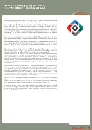 137
En collaboration avec Pivotal et EMC, GE (General Electric) adopte une nouvelle approche
Big Data offrant des gains de coûts et une productivité sans précédent.
C’est en 2013 que GE et Pivotal ont créé le tout premier data lake industriel, dans le but
d’aider les clients de GE (notamment des compagnies aériennes, ferroviaires, des éta-
blissements de santé) à améliorer la maîtrise de leurs données (et ce en termes d’accès,
d’analyse et de stockage). Ces données, majoritairement issues de senseurs et toutes inter-
connectées dans le cadre de ce qu’on appelle l’internet industriel, se mesurent en téra voire
en petaoctets, ce qui laisse présager la complexité sous-jacente pour en tirer de la valeur
dans un délai raisonnable.
Mais qu’est-ce-qu’un Datalake (ou lac de données ) déjà ? Il permet de créer et de gérer
dans un espace de stockage unique toutes les données sans distinction de format, sans
limite de quantité et avec la capacité de les analyser à tout moment.
La branche aviation de GE a mis en place un projet pilote cette même année, impliquant la
mise en place d’un datalake afin de collecter et d’analyser les données mesurées par les
moteurs d’avions et, in fine, de proposer des services personnalisés à plus de 35 compa-
gnies aériennes.
GE Aviation a collecté des données sur 15,000 vols opérés par 25 compagnies aériennes.
Pour les traiter General Electric a créé en 90 jours une plate-forme analytique dédiée aux
mégadonnées, fondée sur la Big Data Suite de Pivotal et l’infrastructure EMC.
L’objectif principal de GE Aviation est de pouvoir offrir à ses clients un plan d’économie
d’échelle ambitieux, qui passe par la maintenance prédictive et un programme de gestion
de la consommation de carburant. Augmenter l’efficacité d’une turbine à gaz de 1% peut
représenter une forte économie pour une compagnie aérienne. L’écosystème de GE a par
exemple procuré à AirAsia une économie de 15 millions de dollars sur ses dépenses en
carburant. Cela représente une multiplication des performances par 2 000 et une division
des coûts par 10.
En collectant les données sur les moteurs d’avion (soit par exemple, la consommation de
kérosène, la performance, temps de réponse, niveaux de température), GE obtient plus de
14GB de données pour un vol commercial standard. Avec les méthodes d’analyse tradi-
tionnelles, il aurait fallu 30 jours pour arriver à tirer des conclusions utiles à un plan de
maintenance complet. Aujourd’hui il suffit de 20 minutes. Le gain est immédiat : il y a une
meilleure utilisation des ressources et des équipes qui peuvent consacrer davantage de
temps à convertir les analyses en actions d’améliorations.
GE table sur une capacité de traitement de données de plus de 10 millions de vols pour
2016..
La solution Data lake est également en cours de déploiement notamment dans La branche
santé (plus spécialement l’imagerie médicale) et dans la production d’énergie
A propos de General Electric : Avec des produits et services allant des moteurs d’avion à
la production d’énergie, du traitement de l’eau à l’imagerie médicale, du financement des
entreprises et des consommateurs aux produits industriels, General Electric veut inventer
le monde industriel de demain.
GE Aviation développe ses services pour
l’internet industriel grâce au Big Data
 