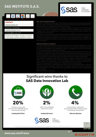 142
Hard Soft B.I. Dataviz Conseil Instit.
SAS and all other SAS Institute Inc. product or service names are registered trademarks or trademarks of SAS Institute Inc. in the USA and other countries. ® indicates USA registration.
Other brand and product names are trademarks of their respective companies. Copyright © 2015 SAS Institute Inc. Cary, NC, USA. All rights reserved. 1115496UK0215
What is stopping you from
analysing all of your data?
What if you could have as
much data as you want?
What would you want and
what would you do with it?
clickstream data what could it
tell you?
What if there was a way of
visualising all of your data
rather than just some of it?
What skills do I have? What
skills do I need?
What hardware do I need
to assemble?
How do I analyse text and
customer data together
How do I prototype
new models?
SAS Big Data Innovation Lab
Agility Time to Value
a persistent environment for experimentation and innovation from data
focused on delivering outcomes to be used in business operations
Marketing & Promotions Analysis
Churn Prediction
Customer Lifetime Management
Rating & Pricing Optimisation
Price Optimisation & Elasticity Analysis
New Product Forecasting
Imminent Customer Departure
Fraud Detection
Risk Management
High Performance Analytics
BUSINESSOUTCOMES
Cloudera Hortonworks
I
ngest - Manipulate
-
Cleanse-Visualise
-Develop-Deploy
Structured Data
Unstructured Data
Clickstream Data
Sensor Data
Data Warehouse
in fact any data type
ALL
DATA
TYPES
WHEEL IT IN... SWITCH IT ON...
4%
improvement in redemption
of personalised offers through analysis
of clickstream and text data
Telecoms Operator
2%
uplift in the proﬁtability
of premiums written
Leading UK Insurer
20%
reduction in churn rate
and more than $500,000 savings
in productivity annually.
Leading Retail Chain
Significant wins thanks to
SAS Data Innovation Lab
www.sas.com/france
SAS, votre atout performance
SAS, leader mondial des solutions de business analytics, propose des outils analytiques puissants
pour vous aider à faire face aux challenges d’aujourd’hui et anticiper les opportunités de demain.
Quelle que soit votre problématique, SAS a une réponse.
Nous vous aidons à développer votre stratégie analytique, à valoriser votre relation client,
à piloter vos risques, à combattre la fraude. Nos solutions s’appuient sur un socle tech-
nologique avec trois composantes clé : la gestion des données, les outils d’analyse et la
restitution de l’information.
Avec SAS, la business analytics est accessible et simple : SAS® Visual Analytics vous permet
d’explorer visuellement et rapidement vos données, de créer vos rapports et partager les
résultats sur le web ou en mobilité. A partir d’un nouvel éclairage de vos données, vous
pourrez avec SAS® Visual Statistics créer et affiner vos modèles descriptifs et prédictifs de
façon interactive.
Big Data, Hadoop et analytique
Les enjeux analytiques des projets Big Data sont à la fois d’ordre technologique et métier
avec des problématiques liées à la nature, au volume et à la localisation des données, à des
architectures extensibles, des compétences variées, une agilité et une précision d’analyse,
et à de nouveaux besoins relatifs à ces données.
Le portefeuille analytique SAS relève les défis des Big Data (volume de données, traitement
en mémoire, analyse en temps réel), les enjeux d’évolution des processus analytiques mé-
tier (automatisation des décisions opérationnelles, gouvernance des modèles analytiques,
scoring intégré et en temps réel) avec des solutions efficaces, robustes et éprouvées.
La plateforme analytique de SAS permet d’analyser de manière interactive toutes les nou-
velles sources de données pour créer des modèles prédictifs intégrés à un cycle analy-
tique complet. Ses performances sont remarquables car les traitements s’exécutent en
mémoire, au plus près des données et en mode distribué lorsque possible.
Hadoop est la plateforme majoritairement utilisée pour les projets Big Data car elle pré-
sente de nombreux avantages : faible coût de stockage, architecture évolutive, souplesse
de l’environnement qui se prête aussi bien aux projets d’entreprises qu’aux applications
expérimentales.
Votre succès est notre succès.
CONTACT
SERGE BOULET
Directeur marketing
+33 (0)1 60 62 11 11
comsas@fra.sas.com
Domaine de Grégy - Grégy-sur-Yerres
77257 BRIE COMTE ROBERT CEDEX
SAS INSTITUTE S.A.S.
 