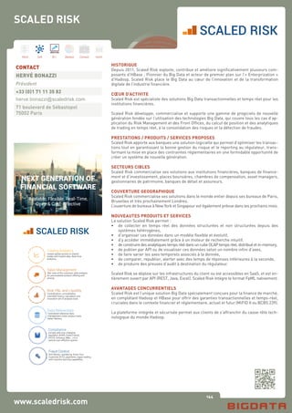 144
Hard Soft B.I. Dataviz Conseil Instit.
www.scaledrisk.com
HISTORIQUE
Depuis 2011, Scaled Risk exploite, contribue et améliore significativement plusieurs com-
posants d’HBase ; Pionnier du Big Data et acteur de premier plan sur l’« Enterprization »
d’Hadoop, Scaled Risk place le Big Data au cœur de l’innovation et de la transformation
digitale de l’industrie financière.
CŒUR D’ACTIVITE
Scaled Risk est spécialiste des solutions Big Data transactionnelles et temps réel pour les
institutions financières.
Scaled Risk développe, commercialise et supporte une gamme de progiciels de nouvelle
génération fondée sur l’utilisation des technologies Big Data, qui couvre tous les cas d’ap-
plication du Risk Management et des Front Offices, du calcul de position et des analytiques
de trading en temps réel, à la consolidation des risques et la détection de fraudes.
PRESTATIONS / PRODUITS / SERVICES PROPOSES
Scaled Risk apporte aux banques une solution logicielle qui permet d’optimiser les transac-
tions tout en garantissant la bonne gestion du risque et le reporting au régulateur, trans-
formant la mise en place des contraintes réglementaires en une formidable opportunité de
créer un système de nouvelle génération.
SECTEURS CIBLES
Scaled Risk commercialise ses solutions aux institutions financières, banques de finance-
ment et d’investissement, places boursières, chambres de compensation, asset managers,
gestionnaires de patrimoine, banques de détail et assureurs.
COUVERTURE GEOGRAPHIQUE
Scaled Risk commercialise ses solutions dans le monde entier depuis ses bureaux de Paris,
Bruxelles et très prochainement Londres.
L’ouverture de bureaux à New York et Singapour est également prévue dans les prochains mois.
NOUVEAUTES PRODUITS ET SERVICES
La solution Scaled Risk permet :
•	 de collecter en temps réel des données structurées et non structurées depuis des
	 systèmes hétérogènes,
•	 d’organiser ces données dans un modèle flexible et évolutif,
•	 d’y accéder immédiatement grâce à un moteur de recherche intuitif,
•	 deconstruiredesanalytiquestempsréeldansuncubeOLAPtempsréel,distribuéetin-memory,
•	 de publier par API ou de visualiser ces données selon un nombre infini d’axes,
•	 de faire varier les axes temporels associés à la donnée,
•	 de comparer, republier, alerter avec des temps de réponses inférieures à la seconde,
•	 de produire des preuves d’audit à destination du régulateur.
Scaled Risk se déploie sur les infrastructures du client ou est accessibles en SaaS, et est en-
tièrement ouvert par API (REST, Java, Excel). Scaled Risk intègre le format FpML nativement.
AVANTAGES CONCURRENTIELS
Scaled Risk est l’unique solution Big Data spécialement conçues pour la finance de marché,
en complétant Hadoop et HBase pour offrir des garanties transactionnelles et temps-réel,
cruciales dans le contexte financier et réglementaire, actuel et futur (MiFID II ou BCBS 239).
La plateforme intégrée et sécurisée permet aux clients de s’affranchir du casse-tête tech-
nologique du monde Hadoop.
CONTACT
HERVÉ BONAZZI
Président
+33 (0)1 71 11 35 82
herve.bonazzi@scaledrisk.com
71 boulevard de Sébastopol
75002 Paris
SCALED RISK
NEXT GENERATION OF
FINANCIAL SOFTWARE
Scalable, Flexible, Real-Time,
Open & Cost-Effective
Trading Analytics
Instant global access to shared
trades and market data, Real-time
analytics.
Sales Management
360-view of the customer, data analysis
for personalized product offering and
pricing.
Risk, P&L and Liquidity
Centralization, consolidation,
unlimited history, calculation and
innovative set of analysis tools.
Fraud Control
Anti Money Laundering, Know Your
Customer (KYC), payments, rogue-trading
with machine learning capabilities.
Compliance
Comply with ever changing
regulation (EMIR, Dodd-Franck,
FATCA, Solvency, Bâle, …) in a
central cost-effective system.
Data Referentials
Centralized reference data
management, lower project costs,
better delivery.
SCALED RISK
 