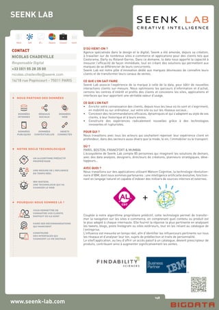 148
Hard Soft B.I. Dataviz Conseil Instit.
www.seenk-lab.com
SEENK LAB
D’OÙ VIENT-ON ?
Agence spécialisée dans le design et le digital, Seenk a été amenée, depuis sa création,
à travailler sur de nombreux sites e-commerce et applications pour des clients tels que
Castorama, Darty ou Roland-Garros. Dans ce domaine, la data nous apporte la capacité à
mesurer l’efficacité de façon immédiate, tout en créant des solutions qui permettent aux
marques de se différencier de leurs concurrents.
Seenk Lab est notre pôle d’innovation dédié aux marques désireuses de connaître leurs
clients et de transformer leurs canaux de ventes.
CE QUE L’ON SAIT FAIRE
Seenk Lab associe l’expérience de la marque à celle de la data, pour bâtir de nouvelles
interactions clients sur-mesure. Nous optimisons les parcours d’information et d’achat,
cernons les centres d’intérêt et profils des clients et concevons les sites, applications et
interfaces qui leur apportent une véritable valeur d’usage.
CE QUE L’ON FAIT
•	 Enrichir votre connaissance des clients, depuis tous les lieux où ils sont et s’expriment,
	 en mobilité ou sur ordinateur, sur votre site ou sur les réseaux sociaux…
•	 Concevoir des recommandations efficaces, dynamiques et qui s’adaptent au style de vos
	 clients, à leur historique et à leurs envies.
•	 Construire des expériences radicalement nouvelles grâce à des technologies
	 innovantes et rupturistes.
POUR QUI ?
Nous travaillons avec tous les acteurs qui souhaitent repenser leur expérience client en
profondeur, dans des secteurs aussi divers que la mode, le vin, l’immobilier ou le transport.
OÙ ?
PARIS, BOSTON, FRANCFORT & MUMBAI
L’écosystème de Seenk Lab compte 85 personnes qui imaginent les solutions de demain,
avec des data analysts, designers, directeurs de créations, planneurs stratégiques, déve-
loppeurs…
AVEC QUOI ?
Nous travaillons sur des applications utilisant Watson Cognitive, la technologie révolution-
naire d’IBM, dont nous sommes partenaires : une intelligence artificielle évolutive, fonction-
nant en langage naturel et capable d’indexer des milliers de sources internes et externes.
CD7
Couplée à notre algorithme propriétaire prédictif, cette technologie permet de transfor-
mer la navigation sur les sites e-commerce, en comprenant quel contenu ou produit est
le plus adapté à chaque internaute. Elle fournit la réponse la plus pertinente en analysant
les tweets, blogs, posts Instagram ou sites extérieurs, tout en les reliant au catalogue de
l’entreprise.
L’influence est mesurée en temps réel, afin d’identifier les influenceurs pertinents sur tous
les réseaux et d’analyser leur ton, sujets de prédilection et traits de personnalité.
Le site/l’application, au lieu d’offrir un accès passif à un catalogue, devient prescripteur de
produits, contribuant ainsi à augmenter significativement les ventes.
CONTACT
NICOLAS CHADEVILLE
Responsable Digital
+33 (0)1 55 28 35 00
nicolas.chadeville@seenk.com
16/18 rue Popincourt - 75011 PARIS
NOUS PARTONS DES DONNÉES
NOTRE SOCLE TECHNOLOGIQUE
POURQUOI NOUS SOMMES LÀ ?
DONNÉES
INTERNES
RÉSEAUX
SOCIAUX
DONNÉES
WEB
VOUS PERMETTRE DE
CONNAÎTRE VOS CLIENTS,
PARTOUT OÙ ILS SONT
FAIRE DES RECOMMANDATIONS
QUI MARCHENT
CONSTRUIRE
DES INTERFACES QUI
CHANGENT LA VIE DIGITALE
UN ALGORITHME PRÉDICTIF
PROPRIÉTAIRE
UNE MESURE DE L’INFLUENCE
EN TEMPS RÉEL
IBM WATSON,
UNE TECHNOLOGIE QUI VA
CHANGER LE WEB
DONNÉES
PUBLIQUES
DONNÉES
CONTEXTUELLES
OBJETS
CONNECTÉS
 