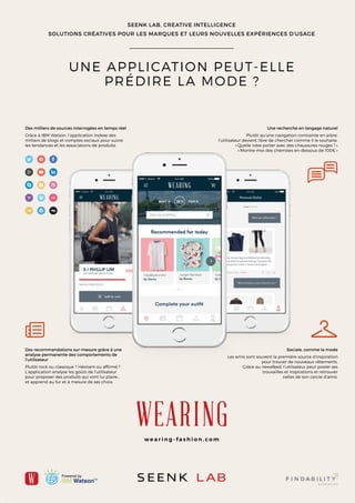 SEENK LAB, CREATIVE INTELLIGENCE
SOLUTIONS CRÉATIVES POUR LES MARQUES ET LEURS NOUVELLES EXPÉRIENCES D’USAGE
UNE APPLICATION PEUT-ELLE
PRÉDIRE LA MODE ?
Une recherche en langage naturel
Plutôt qu’une navigation contrainte en arbre,
l’utilisateur devient libre de chercher comme il le souhaite.
«Quelle robe porter avec des chaussures rouges ?»
«Montre-moi des chemises en-dessous de 100€»
Des milliers de sources interrogées en temps réel
Grâce à IBM Watson, l’application indexe des
milliers de blogs et comptes sociaux pour suivre
les tendances et les associations de produits.
Sociale, comme la mode
Les amis sont souvent la première source d’inspiration
pour trouver de nouveaux vêtements.
Grâce au newsfeed, l’utilisateur peut poster ses
trouvailles et inspirations et retrouver
celles de son cercle d’amis.
Des recommandations sur-mesure grâce à une
analyse permanente des comportements de
l’utilisateur
Plutôt rock ou classique ? Hésitant ou affirmé ?
L’application analyse les goûts de l’utilisateur
pour proposer des produits qui vont lui plaire…
et apprend au fur et à mesure de ses choix.
w e a r i n g - f a s h i o n . c o m
 