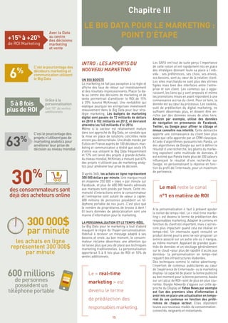 15
INTRO : LES APPORTS DU
NOUVEAU MARKETING
UN ROI BOOSTÉ
Le marketing ne fait pas exception à la règle et
affiche des taux de retour sur investissement
et des résultats impressionnants. Placer la da-
ta au centre des décisions de marketing et de
vente permettrait d’améliorer le ROI de 15%
à 20% (source McKinsey). Une rentabilité qui
explique pourquoi les entreprises investissent
massivement dans le Big Data pour leur stra-
tégie marketing. Les budgets de marketing
digital sont passée de 72 milliards de dollars
en 2010 à 102 milliards en 2012, et devraient
atteindre les 160 milliards d’ici 2016.
Même si le secteur est relativement mature
dans son approche du Big Data, on constate que
la mise en place de solutions concrètes reste
encore peu démocratisée. Une étude menée par
Fullsix en France auprès de 100 décideurs mar-
keting et communication a révélé que seuls 6%
d’entre eux utilisent le Big Data fréquemment
et 12% ont lancé des projets à grande échelle.
Au niveau mondial, McKinsey a mesuré que 63%
des projets n’utilisent pas de marketing analy-
tics pour améliorer leur prise de décision.
D’après 360i, les achats en ligne représentent
300 000 dollars par minute. Une marque reçoit
en moyenne 350 000 « likes » par minute sur
Facebook, et plus de 600 000 tweets adressés
aux marques sont postés par heure. Cette im-
mensité d’interactions entre le consommateur
et l’entreprise sont autant de valeur à capter.
600 millions de personnes possèdent un té-
léphone portable de nos jours. C’est plus que
le nombre de propriétaires de brosse à dent !
Et leurs données de géolocalisation sont une
manne d’information pour le marketing.
LA PERSONNALISATION ET LE TEMPS-RÉEL
Le Big Data pour le marketing a tout d’abord
inauguré le règne de l’hyper-personnalisation.
Habitué à recevoir un message adapté à ses
besoins et envie, au bon moment, le consom-
mateur réclame désormais une attention qui
ne laisse plus que peu de place aux techniques
marketing traditionnelles. La personnalisation
apporterait 5 à 8 fois plus de ROI et 10% de
ventes additionnels.
Le « real-time
marketing » est
devenu le terme
de prédilection des
responsables marketing.
Les GAFA ont tout de suite perçu l’importance
de cette notion et ont rapidement mis en place
des stratégies donnant toute sa place à l’indi-
vidu : ses préférences, ses choix, ses envies,
ses besoins, sont au cœur de la relation client.
Les sites marchands ne sont plus des vitrines
figées mais bien des interfaces entre l’entre-
prise et son client. Les contenus qui y appa-
raissent, les liens qui y sont proposés et même
les promotions mises en avant répondent à une
connaissance accrue du client. Pour ce faire, la
donnée est au cœur du processus. Les cookies,
outil de prédilection du digital marketing, ne
suffisent désormais plus, et doivent être en-
richis par des données issues de sites tiers.
Amazon par exemple, utilise des données
de navigation en provenance de Facebook,
Twitter, ou Google pour affiner le ciblage et
mieux connaître nos intérêts. Cette démarche
apporte une connaissance du client bien plus
vaste que celle apportée par un CRM classique.
A l’aide d’algorithmes puissants tels Panda, un
des algorithmes de Google qui sert à définir le
résultat d’une recherche, les géants du marke-
ting exploitent cette multitude de données. Il
est estimé que Panda traite plus de 200 valeurs
influençant le résultat d’une recherche sur
Google, en personnalisant la réponse en fonc-
tion du profil de l’internaute, pour un maximum
de pertinence.
Le mail reste le canal
n°1 en matière de ROI
A la personnalisation il faut à présent ajouter
la notion de temps-réel. Le « real-time marke-
ting » est devenu le terme de prédilection des
responsables marketing. Adapter le contenu en
fonction du client est important, mais c’est en-
core plus impactant quand cela est réalisé en
temps-réel. Un internaute ayant consulté un
produit donné pourra ainsi se voir proposer un
service associé sur un autre site où il navigue,
au même moment. Appelant de grandes quan-
tités de données et un stockage généralement
sur le cloud –pour plus de rapidité d’accès aux
données- la personnalisation en temps-réel
requiert des infrastructures élaborées.
Des techniques comme le native advertising-
l’insertion de contenus publicitaires au cœur
de l’expérience de l’internaute- ou le marketing
display- la capacité de placer la bonne publicité
au bon moment pour la bonne personne, basée
sur un calcul de ROI- sont de plus en plus cou-
rantes. Google Adwords s’appuie sur cette ap-
proche du Display et Yahoo News par exemple
est l’un des premiers sites d’information à
avoir mis en place une actualisation en temps-
réel de ses contenus en fonction des préfé-
rences de chaque lecteur. Elles répondent
toutes aux nouveaux modes de consommation :
connectés, exigeants et instantanés.
Chapitre III
LE BIG DATA POUR LE MARKETING :
POINT D’ÉTAPEAvec la Data
au centre
des décisions
marketing
et vente
+15%
à +20%
de ROI Marketing
C’est le pourcentage des
décideurs marketing et
communication utilisent
le Big Data
6%
C’estlepourcentagedes
projetsn’utilisentpasde
marketinganalyticspour
améliorerleurprisede
décisionauniveaumondial
63%
Grâce à la
personnalisation
Soit 10%
de ventes
additionnels
5 à 8 fois
plus de ROI
desconsommateurssont
déjàdesacheteursonline
30%
600 millions
de personnes
possèdent un
téléphone portable
les achats en ligne
représentent 300 000$
par minute
300 000$
par minute
 