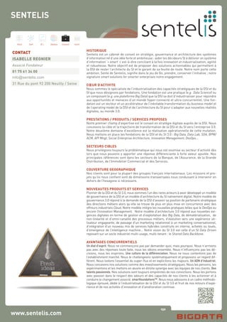 150
Hard Soft B.I. Dataviz Conseil Instit.
www.sentelis.com
HISTORIQUE
Sentelis est un cabinet de conseil en stratégie, gouvernance et architecture des systèmes
d’information né d’une idée forte et ambitieuse : aider les décideurs SI à délivrer un système
d’information ‘+ smart’ c’est-à-dire conciliant à la fois innovation et industrialisation, agilité
et robustesse. Notre objectif est de proposer des solutions actionnables qui permettent à
la DSI de rester l’architecte du SI et le garant de sa feuille de route. Notre nom porte cette
ambition. Sente de Sentelis, signifie dans le jeu de Go, prendre, conserver l’initiative ; notre
signature smart solutions for smarter enterprises notre engagement.
CŒUR D’ACTIVITE
Nous sommes le spécialiste de l’industrialisation des capacités stratégiques de la DSI et du
SI que nous désignons par fondations. Une fondation est une pratique (e.g. Data Science) ou
un composant (e.g. une plateforme Big Data) que la DSI se doit d’industrialiser pour répondre
aux opportunités et menaces d’un monde hyper-connecté et ultra-concurrentiel. Une fon-
dation est un vecteur et un accélérateur de l’inévitable transformation du business model et
de l’operating model de la DSI et de l’architecture du SI pour s’adapter aux nouvelles réalités
digitales, au monde 3.0.
PRESTATIONS / PRODUITS / SERVICES PROPOSES
Notre premier champ d’expertise est le conseil en stratégie digitale auprès de la DSI. Nous
concevons la cible et la trajectoire de transformation de la DSI et du SI vers l’entreprise 3.0.
Notre deuxième domaine d’excellence est la réalisation opérationnelle de cette mutation.
Nous mettons en place les fondations de la DSI et du SI 3.0 : Big Data, Data Lab, SOA, BPM/
ACM, API Mngt, Social Enterprise Architecture, Innovation Management, DevOps…
SECTEURS CIBLES
Nous privilégions toujours la problématique qui nous est soumise au secteur d’activité dès
lors que nous pouvons y apporter une réponse différenciante à forte valeur ajoutée. Nos
principales références sont dans les secteurs de la Banque, de l’Assurance, de la Grande
Distribution, de l’Immobilier Commercial et des Services.
COUVERTURE GEOGRAPHIQUE
Nos clients sont pour la plupart des groupes français internationaux. Les missions et pro-
jets qu’ils nous confient sont de dimensions transversales nous conduisant à intervenir en
dehors de l’hexagone si nécessaire.
NOUVEAUTES PRODUITS ET SERVICES
Pionner de la DSI et du SI 3.0, nous sommes l’un des rares acteurs à avoir développé un modèle
de gouvernance de la DSI et un modèle d’architecture du SI nativement digital. Notre modèle de
gouvernance 3.0 répond à la demande de la DSI d’asseoir sa position de partenaire stratégique
des directions métiers alors qu’elle se trouve de plus en plus mise en concurrence avec des
offreurs industriels Cloud. Notre modèle intègre les nouvelles pratiques telles que le DevOps ou
encore l’Innovation Management. Notre modèle d’architecture 3.0 répond aux nouvelles exi-
gences digitales en terme de gestion et d’exploitation des Big Data, de dématérialisation, de
non-linéarité et d’omni-canalité des processus métiers, d’évolution vers une expérience uti-
lisateur engageante, de passage d’un marketing relationnel à un marketing conversationnel,
d’intégration d’un nouveau mix de services hybrides construits en interne, achetés ou loués,
d’émergence de l’intelligence machine… Notre vision du SI 3.0 est celle d’un SI Data Driven
reposant sur un socle industriel multi-usage, multi-tenant : le Shared Data Backbone.
AVANTAGES CONCURRENTIELS
Un état d’esprit. Nous ne commençons pas par demander quoi, mais pourquoi. Nous n’arrivons
pas avec des réponses toute faite, nous les idéons ensemble. Nous n’influençons pas les dé-
cisions, nous les inspirons. Une culture de la différenciation. Nous ne nous contentons pas de
l’establishment marché. Nous le challengeons systématiquement et proposons un regard dif-
férent. Nous isolons l’essentiel du super-flux et en explicitons les majeurs. Un ADN d’industriel.
Nous concevons nos solutions comme des investissements stratégiques. Nous les pensons, les
expérimentons et les mettons en œuvre en étroite synergie avec les équipes de nos clients. Des
talents passionnés. Nos solutions sont toujours empreintes de nos convictions. Nous les portons
avec passion dans le respect des valeurs et des capacités de nos clients à les actionner et à
conduire le changement associé. smartfoundations™. Nous nous adossons à un cadre méthodo-
logique éprouvé, dédié à l’industrialisation de la DSI et du SI 3.0 et fruit de nos retours d’expé-
rience et de nos activités d’innovation et d’amélioration continue.
CONTACT
ISABELLE REGNIER
Associé Fondateur
01 75 61 34 00
info@sentelis.com
31 Rue du pont 92 200 Neuilly / Seine
SENTELIS
 